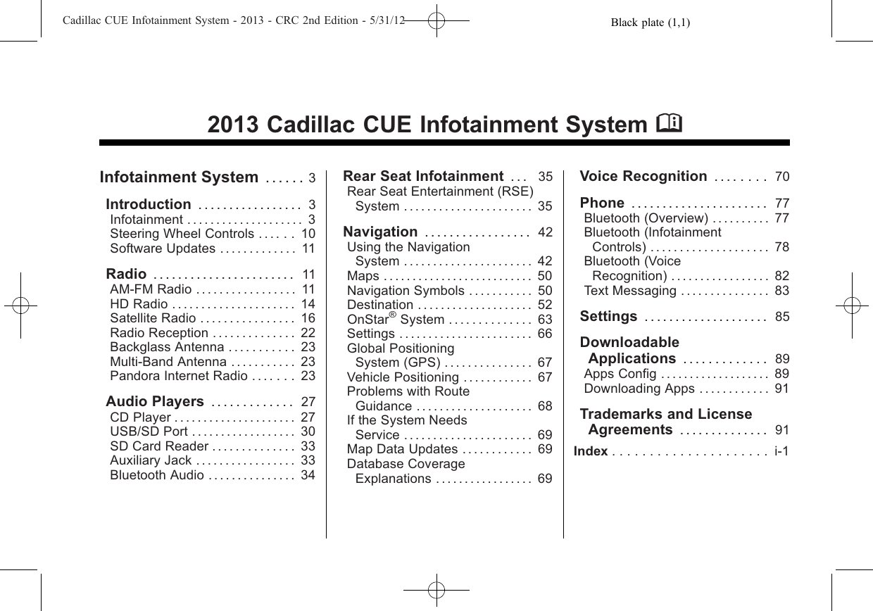 Black plate (1,1)Cadillac CUE Infotainment System - 2013 - CRC 2nd Edition - 5/31/122013 Cadillac CUE Infotainment System MInfotainment System . . . . . . 3Introduction ................. 3Infotainment . . . . . . . . . . . . . . . . . . . . 3Steering Wheel Controls . . . . . . 10Software Updates . . . . . . . . . . . . . 11Radio ....................... 11AM-FM Radio . . . . . . . . . . . . . . . . . 11HD Radio . . . . . . . . . . . . . . . . . . . . . 14Satellite Radio . . . . . . . . . . . . . . . . 16Radio Reception . . . . . . . . . . . . . . 22Backglass Antenna . . . . . . . . . . . 23Multi-Band Antenna . . . . . . . . . . . 23Pandora Internet Radio . . . . . . . 23Audio Players ............. 27CD Player . . . . . . . . . . . . . . . . . . . . . 27USB/SD Port . . . . . . . . . . . . . . . . . . 30SD Card Reader . . . . . . . . . . . . . . 33Auxiliary Jack . . . . . . . . . . . . . . . . . 33Bluetooth Audio . . . . . . . . . . . . . . . 34Rear Seat Infotainment . . . 35Rear Seat Entertainment (RSE)System . . . . . . . . . . . . . . . . . . . . . . 35Navigation ................. 42Using the NavigationSystem . . . . . . . . . . . . . . . . . . . . . . 42Maps . . . . . . . . . . . . . . . . . . . . . . . . . . 50Navigation Symbols . . . . . . . . . . . 50Destination .................... 52OnStar®System . . . . . . . . . . . . . . 63Settings . . . . . . . . . . . . . . . . . . . . . . . 66Global PositioningSystem (GPS) . . . . . . . . . . . . . . . 67Vehicle Positioning . . . . . . . . . . . . 67Problems with RouteGuidance . . . . . . . . . . . . . . . . . . . . 68If the System NeedsService . . . . . . . . . . . . . . . . . . . . . . 69Map Data Updates . . . . . . . . . . . . 69Database CoverageExplanations . . . . . . . . . . . . . . . . . 69Voice Recognition . . . . . . . . 70Phone ...................... 77Bluetooth (Overview) . . . . . . . . . . 77Bluetooth (InfotainmentControls) . . . . . . . . . . . . . . . . . . . . 78Bluetooth (VoiceRecognition) . . . . . . . . . . . . . . . . . 82Text Messaging . . . . . . . . . . . . . . . 83Settings . . . . . . . . . . . . . . . . . . . . 85DownloadableApplications . . . . . . . . . . . . . 89Apps Config . . . . . . . . . . . . . . . . . . . 89Downloading Apps . . . . . . . . . . . . 91Trademarks and LicenseAgreements .............. 91Index ..................... i-1
