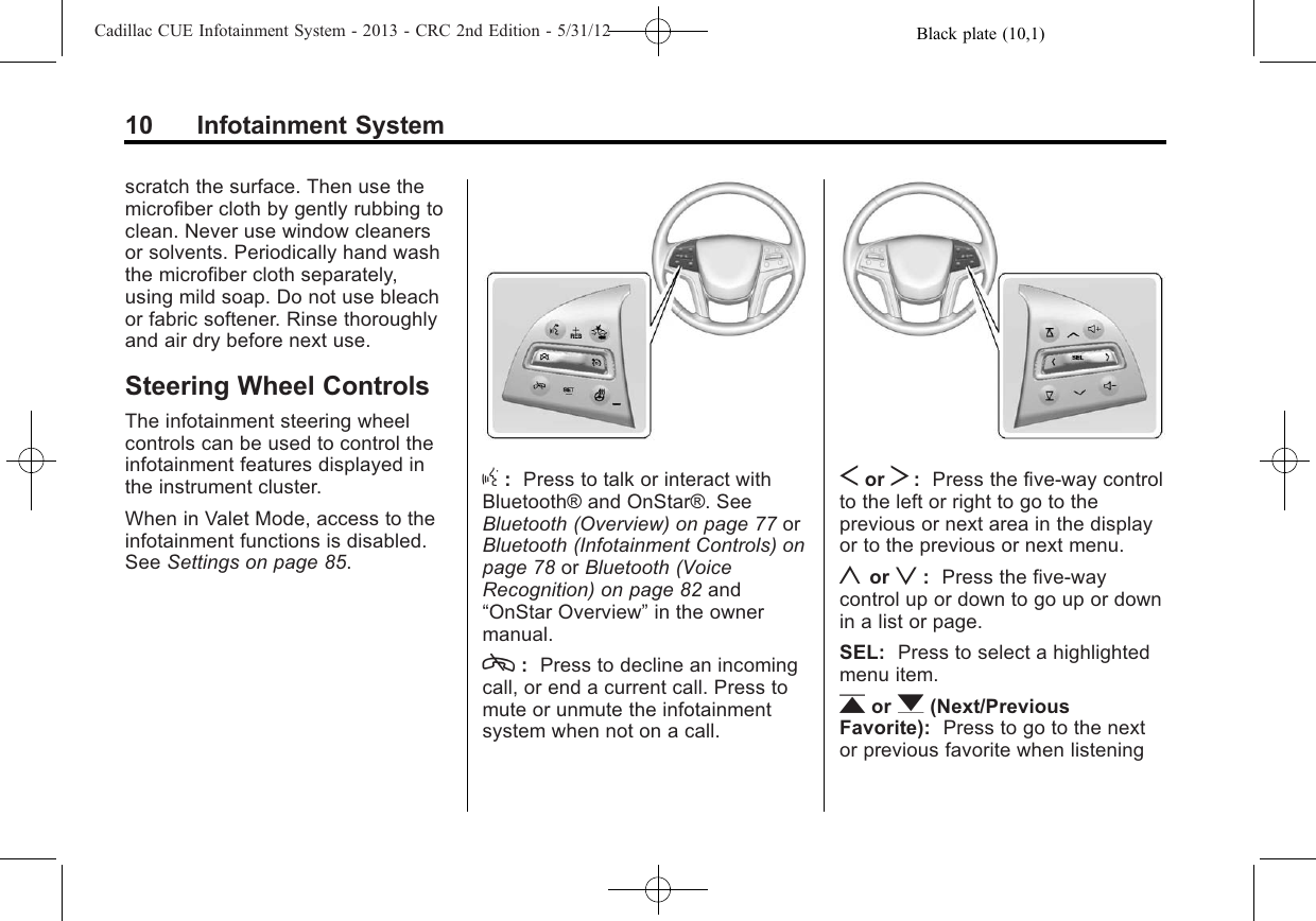 Black plate (10,1)Cadillac CUE Infotainment System - 2013 - CRC 2nd Edition - 5/31/1210 Infotainment Systemscratch the surface. Then use themicrofiber cloth by gently rubbing toclean. Never use window cleanersor solvents. Periodically hand washthe microfiber cloth separately,using mild soap. Do not use bleachor fabric softener. Rinse thoroughlyand air dry before next use.Steering Wheel ControlsThe infotainment steering wheelcontrols can be used to control theinfotainment features displayed inthe instrument cluster.When in Valet Mode, access to theinfotainment functions is disabled.See Settings on page 85.g:Press to talk or interact withBluetooth® and OnStar®. SeeBluetooth (Overview) on page 77 orBluetooth (Infotainment Controls) onpage 78 or Bluetooth (VoiceRecognition) on page 82 and“OnStar Overview”in the ownermanual.c:Press to decline an incomingcall, or end a current call. Press tomute or unmute the infotainmentsystem when not on a call.Sor T:Press the five-way controlto the left or right to go to theprevious or next area in the displayor to the previous or next menu.yor z:Press the five-waycontrol up or down to go up or downin a list or page.SEL: Press to select a highlightedmenu item.ror q(Next/PreviousFavorite): Press to go to the nextor previous favorite when listening