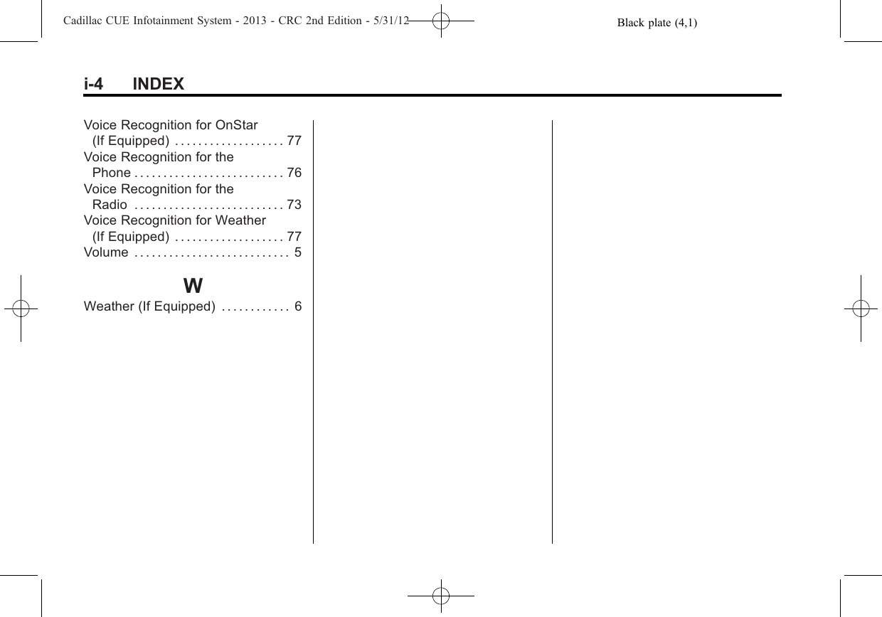 Black plate (4,1)Cadillac CUE Infotainment System - 2013 - CRC 2nd Edition - 5/31/12i-4 INDEXVoice Recognition for OnStar(If Equipped) . . . . . . . . . . . . . . . . . . . 77Voice Recognition for thePhone . . . . . . . . . . . . . . . . . . . . . . . . . . 76Voice Recognition for theRadio . . . . . . . . . . . . . . . . . . . . . . . . . . 73Voice Recognition for Weather(If Equipped) . . . . . . . . . . . . . . . . . . . 77Volume . . . . . . . . . . . . . . . . . . . . . . . . . . . 5WWeather (If Equipped) . . . . . . . . . . . . 6