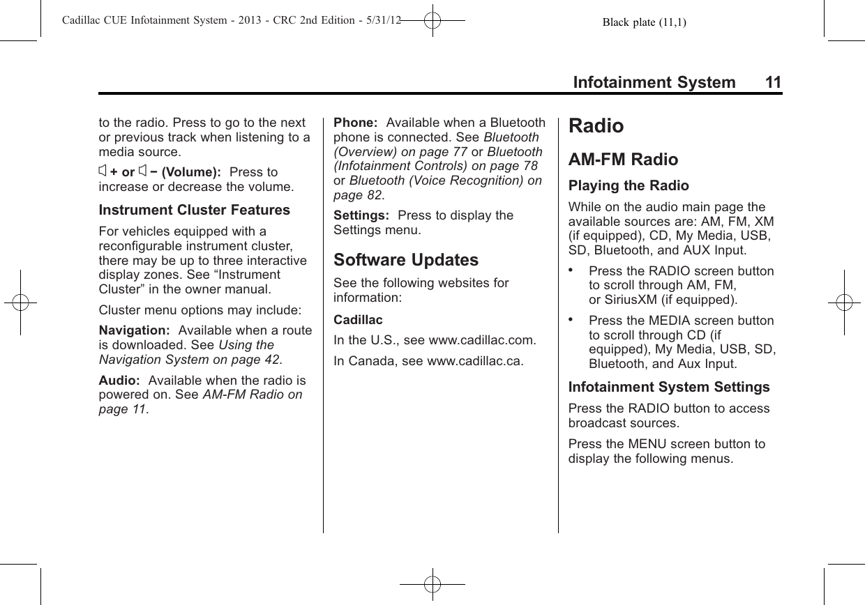 Black plate (11,1)Cadillac CUE Infotainment System - 2013 - CRC 2nd Edition - 5/31/12Infotainment System 11to the radio. Press to go to the nextor previous track when listening to amedia source.x+ or x−(Volume): Press toincrease or decrease the volume.Instrument Cluster FeaturesFor vehicles equipped with areconfigurable instrument cluster,there may be up to three interactivedisplay zones. See “InstrumentCluster”in the owner manual.Cluster menu options may include:Navigation: Available when a routeis downloaded. See Using theNavigation System on page 42.Audio: Available when the radio ispowered on. See AM-FM Radio onpage 11.Phone: Available when a Bluetoothphone is connected. See Bluetooth(Overview) on page 77 or Bluetooth(Infotainment Controls) on page 78or Bluetooth (Voice Recognition) onpage 82.Settings: Press to display theSettings menu.Software UpdatesSee the following websites forinformation:CadillacIn the U.S., see www.cadillac.com.In Canada, see www.cadillac.ca.RadioAM-FM RadioPlaying the RadioWhile on the audio main page theavailable sources are: AM, FM, XM(if equipped), CD, My Media, USB,SD, Bluetooth, and AUX Input..Press the RADIO screen buttonto scroll through AM, FM,or SiriusXM (if equipped)..Press the MEDIA screen buttonto scroll through CD (ifequipped), My Media, USB, SD,Bluetooth, and Aux Input.Infotainment System SettingsPress the RADIO button to accessbroadcast sources.Press the MENU screen button todisplay the following menus.