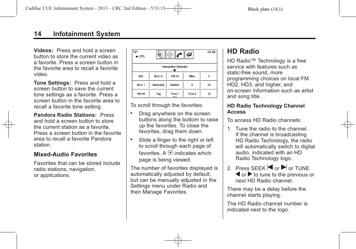 Black plate (14,1)Cadillac CUE Infotainment System - 2013 - CRC 2nd Edition - 5/31/1214 Infotainment SystemVideos: Press and hold a screenbutton to store the current video asa favorite. Press a screen button inthe favorite area to recall a favoritevideo.Tone Settings: Press and hold ascreen button to save the currenttone settings as a favorite. Press ascreen button in the favorite area torecall a favorite tone setting.Pandora Radio Stations: Pressand hold a screen button to storethe current station as a favorite.Press a screen button in the favoritearea to recall a favorite Pandorastation.Mixed-Audio FavoritesFavorites that can be stored includeradio stations, navigation,or applications.To scroll through the favorites:.Drag anywhere on the screenbuttons along the bottom to raiseup the favorites. To close thefavorites, drag them down..Slide a finger to the right or leftto scroll through each page offavorites. A Vindicates whichpage is being viewed.The number of favorites displayed isautomatically adjusted by default,but can be manually adjusted in theSettings menu under Radio andthen Manage Favorites.HD RadioHD Radio™Technology is a freeservice with features such asstatic-free sound, moreprogramming choices on local FMHD2, HD3, and higher, andon-screen information such as artistand song title.HD Radio Technology ChannelAccessTo access HD Radio channels:1. Tune the radio to the channel.If the channel is broadcastingHD Radio Technology, the radiowill automatically switch to digitalaudio, indicated with an HDRadio Technology logo.2. Press SEEK tor uor TUNEqor rto tune to the previous ornext HD Radio channel.There may be a delay before thechannel starts playing.The HD Radio channel number isindicated next to the logo.