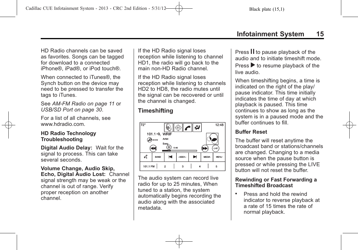 Black plate (15,1)Cadillac CUE Infotainment System - 2013 - CRC 2nd Edition - 5/31/12Infotainment System 15HD Radio channels can be savedas favorites. Songs can be taggedfor download to a connectediPhone®, iPad®, or iPod touch®.When connected to iTunes®, theSynch button on the device mayneed to be pressed to transfer thetags to iTunes.See AM-FM Radio on page 11 orUSB/SD Port on page 30.For a list of all channels, seewww.hdradio.com.HD Radio TechnologyTroubleshootingDigital Audio Delay: Wait for thesignal to process. This can takeseveral seconds.Volume Change, Audio Skip,Echo, Digital Audio Lost: Channelsignal strength may be weak or thechannel is out of range. Verifyproper reception on anotherchannel.If the HD Radio signal losesreception while listening to channelHD1, the radio will go back to themain non-HD Radio channel.If the HD Radio signal losesreception while listening to channelsHD2 to HD8, the radio mutes untilthe signal can be recovered or untilthe channel is changed.TimeshiftingThe audio system can record liveradio for up to 25 minutes, Whentuned to a station, the systemautomatically begins recording theaudio along with the associatedmetadata.Press jto pause playback of theaudio and to initiate timeshift mode.Press rto resume playback of thelive audio.When timeshifting begins, a time isindicated on the right of the play/pause indicator. This time initiallyindicates the time of day at whichplayback is paused. This timecontinues to show as long as thesystem is in a paused mode and thebuffer continues to fill.Buffer ResetThe buffer will reset anytime thebroadcast band or stations/channelsare changed. Changing to a mediasource when the pause button ispressed or while pressing the LIVEbutton will not reset the buffer.Rewinding or Fast Forwarding aTimeshifted Broadcast.Press and hold the rewindindicator to reverse playback ata rate of 15 times the rate ofnormal playback.