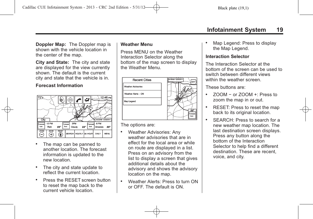 Black plate (19,1)Cadillac CUE Infotainment System - 2013 - CRC 2nd Edition - 5/31/12Infotainment System 19Doppler Map: The Doppler map isshown with the vehicle location inthe center of the map.City and State: The city and stateare displayed for the view currentlyshown. The default is the currentcity and state that the vehicle is in.Forecast Information.The map can be panned toanother location. The forecastinformation is updated to thenew location..The city and state update toreflect the current location..Press the RESET screen buttonto reset the map back to thecurrent vehicle location.Weather MenuPress MENU on the WeatherInteraction Selector along thebottom of the map screen to displaythe Weather Menu.The options are:.Weather Advisories: Anyweather advisories that are ineffect for the local area or whileon route are displayed in a list.Press on an advisory from thelist to display a screen that givesadditional details about theadvisory and shows the advisorylocation on the map..Weather Alerts: Press to turn ONor OFF. The default is ON..Map Legend: Press to displaythe Map Legend.Interaction SelectorThe Interaction Selector at thebottom of the screen can be used toswitch between different viewswithin the weather screen.These buttons are:.ZOOM −or ZOOM +: Press tozoom the map in or out..RESET: Press to reset the mapback to its original location..SEARCH: Press to search for anew weather map location. Thelast destination screen displays.Press any button along thebottom of the InteractionSelector to help find a differentdestination. These are recent,voice, and city.