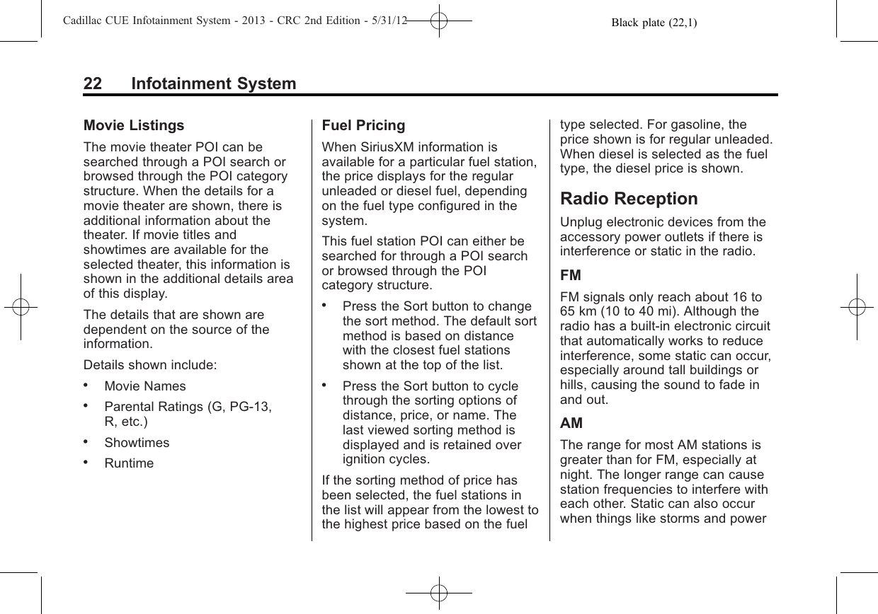 Black plate (22,1)Cadillac CUE Infotainment System - 2013 - CRC 2nd Edition - 5/31/1222 Infotainment SystemMovie ListingsThe movie theater POI can besearched through a POI search orbrowsed through the POI categorystructure. When the details for amovie theater are shown, there isadditional information about thetheater. If movie titles andshowtimes are available for theselected theater, this information isshown in the additional details areaof this display.The details that are shown aredependent on the source of theinformation.Details shown include:.Movie Names.Parental Ratings (G, PG-13,R, etc.).Showtimes.RuntimeFuel PricingWhen SiriusXM information isavailable for a particular fuel station,the price displays for the regularunleaded or diesel fuel, dependingon the fuel type configured in thesystem.This fuel station POI can either besearched for through a POI searchor browsed through the POIcategory structure..Press the Sort button to changethe sort method. The default sortmethod is based on distancewith the closest fuel stationsshown at the top of the list..Press the Sort button to cyclethrough the sorting options ofdistance, price, or name. Thelast viewed sorting method isdisplayed and is retained overignition cycles.If the sorting method of price hasbeen selected, the fuel stations inthe list will appear from the lowest tothe highest price based on the fueltype selected. For gasoline, theprice shown is for regular unleaded.When diesel is selected as the fueltype, the diesel price is shown.Radio ReceptionUnplug electronic devices from theaccessory power outlets if there isinterference or static in the radio.FMFM signals only reach about 16 to65 km (10 to 40 mi). Although theradio has a built-in electronic circuitthat automatically works to reduceinterference, some static can occur,especially around tall buildings orhills, causing the sound to fade inand out.AMThe range for most AM stations isgreater than for FM, especially atnight. The longer range can causestation frequencies to interfere witheach other. Static can also occurwhen things like storms and power