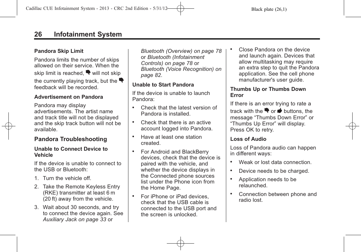 Black plate (26,1)Cadillac CUE Infotainment System - 2013 - CRC 2nd Edition - 5/31/1226 Infotainment SystemPandora Skip LimitPandora limits the number of skipsallowed on their service. When theskip limit is reached, ,will not skipthe currently playing track, but the ,feedback will be recorded.Advertisement on PandoraPandora may displayadvertisements. The artist nameand track title will not be displayedand the skip track button will not beavailable.Pandora TroubleshootingUnable to Connect Device toVehicleIf the device is unable to connect tothe USB or Bluetooth:1. Turn the vehicle off.2. Take the Remote Keyless Entry(RKE) transmitter at least 6 m(20 ft) away from the vehicle.3. Wait about 30 seconds, and tryto connect the device again. SeeAuxiliary Jack on page 33 orBluetooth (Overview) on page 78or Bluetooth (InfotainmentControls) on page 78 orBluetooth (Voice Recognition) onpage 82.Unable to Start PandoraIf the device is unable to launchPandora:.Check that the latest version ofPandora is installed..Check that there is an activeaccount logged into Pandora..Have at least one stationcreated..For Android and BlackBerrydevices, check that the device ispaired with the vehicle, andwhether the device displays inthe Connected phone sourceslist under the Phone icon fromthe Home Page..For iPhone or iPad devices,check that the USB cable isconnected to the USB port andthe screen is unlocked..Close Pandora on the deviceand launch again. Devices thatallow multitasking may requirean extra step to quit the Pandoraapplication. See the cell phonemanufacturer&apos;s user guide.Thumbs Up or Thumbs DownErrorIf there is an error trying to rate atrack with the ,or -buttons, themessage “Thumbs Down Error”or“Thumbs Up Error”will display.Press OK to retry.Loss of AudioLoss of Pandora audio can happenin different ways:.Weak or lost data connection..Device needs to be charged..Application needs to berelaunched..Connection between phone andradio lost.