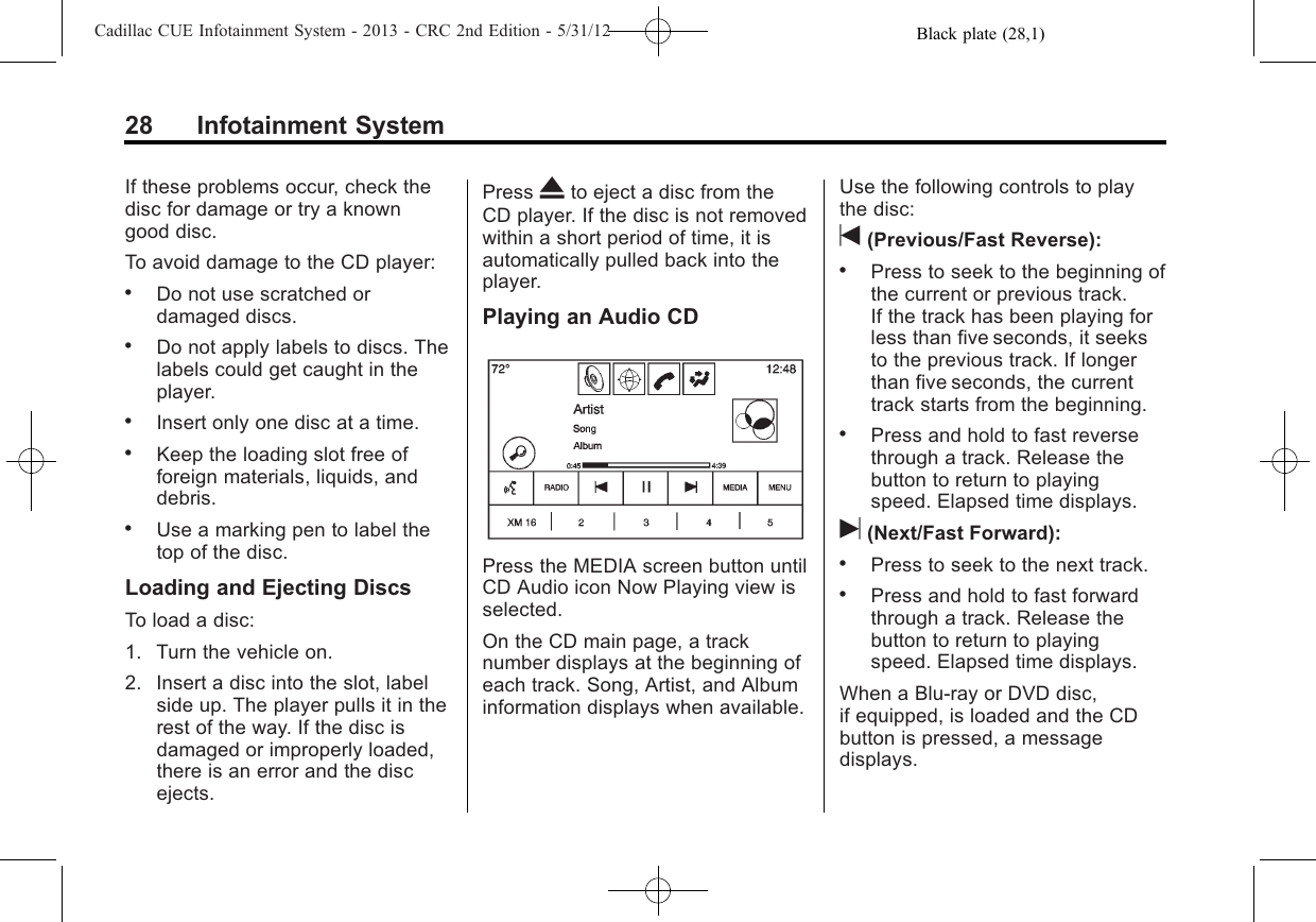 Black plate (28,1)Cadillac CUE Infotainment System - 2013 - CRC 2nd Edition - 5/31/1228 Infotainment SystemIf these problems occur, check thedisc for damage or try a knowngood disc.To avoid damage to the CD player:.Do not use scratched ordamaged discs..Do not apply labels to discs. Thelabels could get caught in theplayer..Insert only one disc at a time..Keep the loading slot free offoreign materials, liquids, anddebris..Use a marking pen to label thetop of the disc.Loading and Ejecting DiscsTo load a disc:1. Turn the vehicle on.2. Insert a disc into the slot, labelside up. The player pulls it in therest of the way. If the disc isdamaged or improperly loaded,there is an error and the discejects.Press Xto eject a disc from theCD player. If the disc is not removedwithin a short period of time, it isautomatically pulled back into theplayer.Playing an Audio CDPress the MEDIA screen button untilCD Audio icon Now Playing view isselected.On the CD main page, a tracknumber displays at the beginning ofeach track. Song, Artist, and Albuminformation displays when available.Use the following controls to playthe disc:t(Previous/Fast Reverse):.Press to seek to the beginning ofthe current or previous track.If the track has been playing forless than five seconds, it seeksto the previous track. If longerthan five seconds, the currenttrack starts from the beginning..Press and hold to fast reversethrough a track. Release thebutton to return to playingspeed. Elapsed time displays.u(Next/Fast Forward):.Press to seek to the next track..Press and hold to fast forwardthrough a track. Release thebutton to return to playingspeed. Elapsed time displays.When a Blu-ray or DVD disc,if equipped, is loaded and the CDbutton is pressed, a messagedisplays.