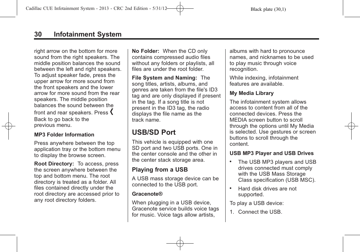 Black plate (30,1)Cadillac CUE Infotainment System - 2013 - CRC 2nd Edition - 5/31/1230 Infotainment Systemright arrow on the bottom for moresound from the right speakers. Themiddle position balances the soundbetween the left and right speakers.To adjust speaker fade, press theupper arrow for more sound fromthe front speakers and the lowerarrow for more sound from the rearspeakers. The middle positionbalances the sound between thefront and rear speakers. Press [Back to go back to theprevious menu.MP3 Folder InformationPress anywhere between the topapplication tray or the bottom menuto display the browse screen.Root Directory: To access, pressthe screen anywhere between thetop and bottom menu. The rootdirectory is treated as a folder. Allfiles contained directly under theroot directory are accessed prior toany root directory folders.No Folder: When the CD onlycontains compressed audio fileswithout any folders or playlists, allfiles are under the root folder.File System and Naming: Thesong titles, artists, albums, andgenres are taken from the file&apos;s ID3tag and are only displayed if presentin the tag. If a song title is notpresent in the ID3 tag, the radiodisplays the file name as thetrack name.USB/SD PortThis vehicle is equipped with oneSD port and two USB ports. One inthe center console and the other inthe center stack storage area.Playing from a USBA USB mass storage device can beconnected to the USB port.Gracenote®When plugging in a USB device,Gracenote service builds voice tagsfor music. Voice tags allow artists,albums with hard to pronouncenames, and nicknames to be usedto play music through voicerecognition.While indexing, infotainmentfeatures are available.My Media LibraryThe infotainment system allowsaccess to content from all of theconnected devices. Press theMEDIA screen button to scrollthrough the options until My Mediais selected. Use gestures or screenbuttons to scroll through thecontent.USB MP3 Player and USB Drives.The USB MP3 players and USBdrives connected must complywith the USB Mass StorageClass specification (USB MSC)..Hard disk drives are notsupported.To play a USB device:1. Connect the USB.