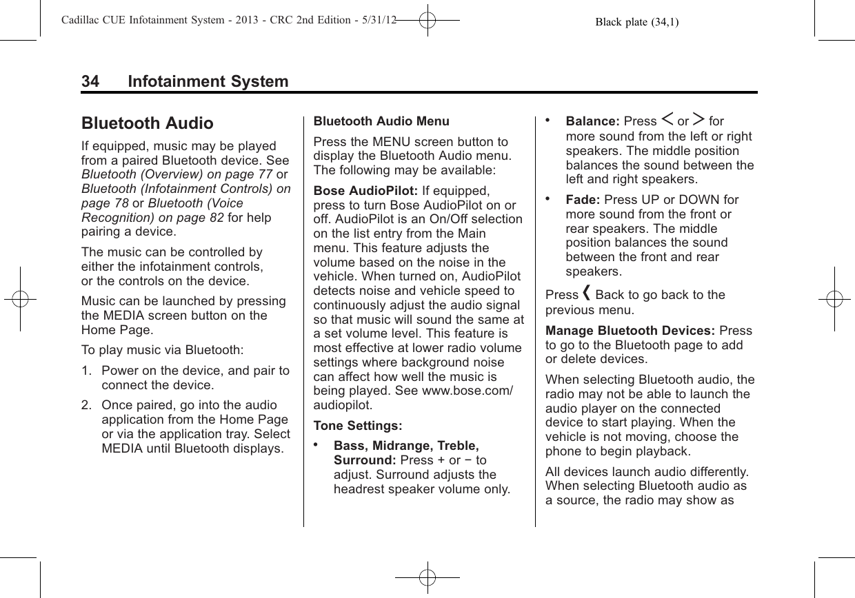 Black plate (34,1)Cadillac CUE Infotainment System - 2013 - CRC 2nd Edition - 5/31/1234 Infotainment SystemBluetooth AudioIf equipped, music may be playedfrom a paired Bluetooth device. SeeBluetooth (Overview) on page 77 orBluetooth (Infotainment Controls) onpage 78 or Bluetooth (VoiceRecognition) on page 82 for helppairing a device.The music can be controlled byeither the infotainment controls,or the controls on the device.Music can be launched by pressingthe MEDIA screen button on theHome Page.To play music via Bluetooth:1. Power on the device, and pair toconnect the device.2. Once paired, go into the audioapplication from the Home Pageor via the application tray. SelectMEDIA until Bluetooth displays.Bluetooth Audio MenuPress the MENU screen button todisplay the Bluetooth Audio menu.The following may be available:Bose AudioPilot: If equipped,press to turn Bose AudioPilot on oroff. AudioPilot is an On/Off selectionon the list entry from the Mainmenu. This feature adjusts thevolume based on the noise in thevehicle. When turned on, AudioPilotdetects noise and vehicle speed tocontinuously adjust the audio signalso that music will sound the same ata set volume level. This feature ismost effective at lower radio volumesettings where background noisecan affect how well the music isbeing played. See www.bose.com/audiopilot.Tone Settings:.Bass, Midrange, Treble,Surround: Press + or −toadjust. Surround adjusts theheadrest speaker volume only..Balance: Press Sor Tformore sound from the left or rightspeakers. The middle positionbalances the sound between theleft and right speakers..Fade: Press UP or DOWN formore sound from the front orrear speakers. The middleposition balances the soundbetween the front and rearspeakers.Press [Back to go back to theprevious menu.Manage Bluetooth Devices: Pressto go to the Bluetooth page to addor delete devices.When selecting Bluetooth audio, theradio may not be able to launch theaudio player on the connecteddevice to start playing. When thevehicle is not moving, choose thephone to begin playback.All devices launch audio differently.When selecting Bluetooth audio asa source, the radio may show as