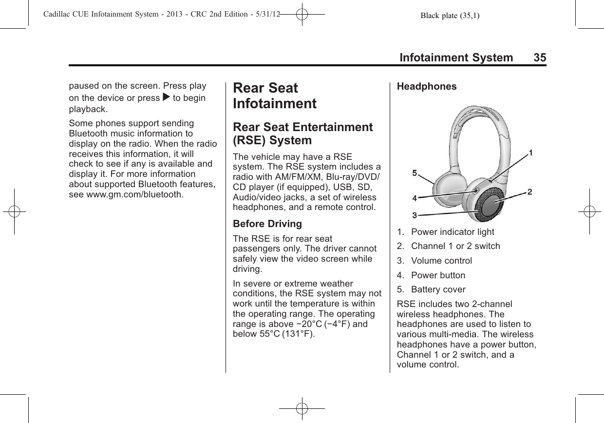 Black plate (35,1)Cadillac CUE Infotainment System - 2013 - CRC 2nd Edition - 5/31/12Infotainment System 35paused on the screen. Press playon the device or press rto beginplayback.Some phones support sendingBluetooth music information todisplay on the radio. When the radioreceives this information, it willcheck to see if any is available anddisplay it. For more informationabout supported Bluetooth features,see www.gm.com/bluetooth.Rear SeatInfotainmentRear Seat Entertainment(RSE) SystemThe vehicle may have a RSEsystem. The RSE system includes aradio with AM/FM/XM, Blu-ray/DVD/CD player (if equipped), USB, SD,Audio/video jacks, a set of wirelessheadphones, and a remote control.Before DrivingThe RSE is for rear seatpassengers only. The driver cannotsafely view the video screen whiledriving.In severe or extreme weatherconditions, the RSE system may notwork until the temperature is withinthe operating range. The operatingrange is above −20°C (−4°F) andbelow 55°C (131°F).Headphones1. Power indicator light2. Channel 1 or 2 switch3. Volume control4. Power button5. Battery coverRSE includes two 2-channelwireless headphones. Theheadphones are used to listen tovarious multi-media. The wirelessheadphones have a power button,Channel 1 or 2 switch, and avolume control.