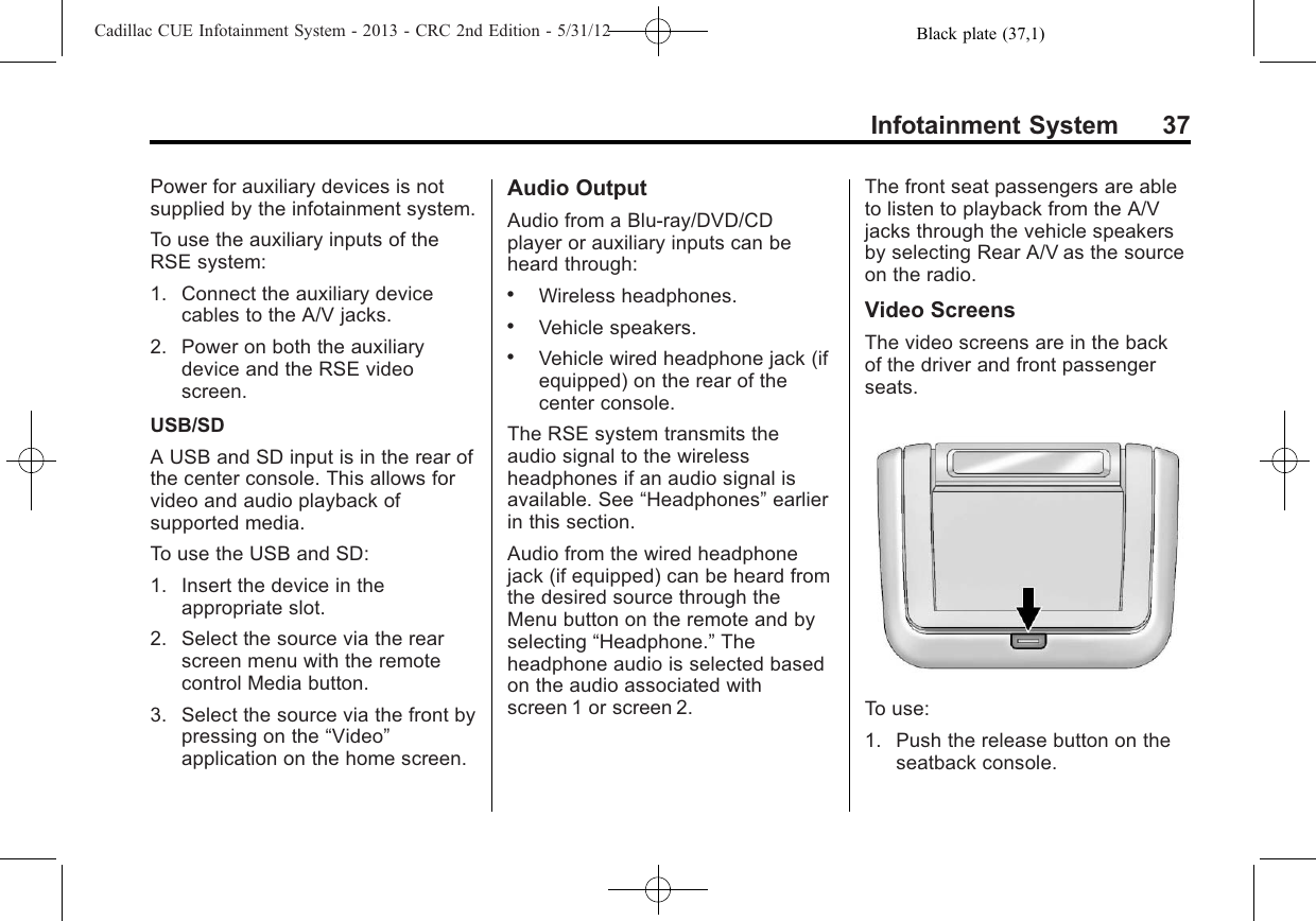 Black plate (37,1)Cadillac CUE Infotainment System - 2013 - CRC 2nd Edition - 5/31/12Infotainment System 37Power for auxiliary devices is notsupplied by the infotainment system.To use the auxiliary inputs of theRSE system:1. Connect the auxiliary devicecables to the A/V jacks.2. Power on both the auxiliarydevice and the RSE videoscreen.USB/SDA USB and SD input is in the rear ofthe center console. This allows forvideo and audio playback ofsupported media.To use the USB and SD:1. Insert the device in theappropriate slot.2. Select the source via the rearscreen menu with the remotecontrol Media button.3. Select the source via the front bypressing on the “Video”application on the home screen.Audio OutputAudio from a Blu-ray/DVD/CDplayer or auxiliary inputs can beheard through:.Wireless headphones..Vehicle speakers..Vehicle wired headphone jack (ifequipped) on the rear of thecenter console.The RSE system transmits theaudio signal to the wirelessheadphones if an audio signal isavailable. See “Headphones”earlierin this section.Audio from the wired headphonejack (if equipped) can be heard fromthe desired source through theMenu button on the remote and byselecting “Headphone.”Theheadphone audio is selected basedon the audio associated withscreen 1 or screen 2.The front seat passengers are ableto listen to playback from the A/Vjacks through the vehicle speakersby selecting Rear A/V as the sourceon the radio.Video ScreensThe video screens are in the backof the driver and front passengerseats.To use:1. Push the release button on theseatback console.