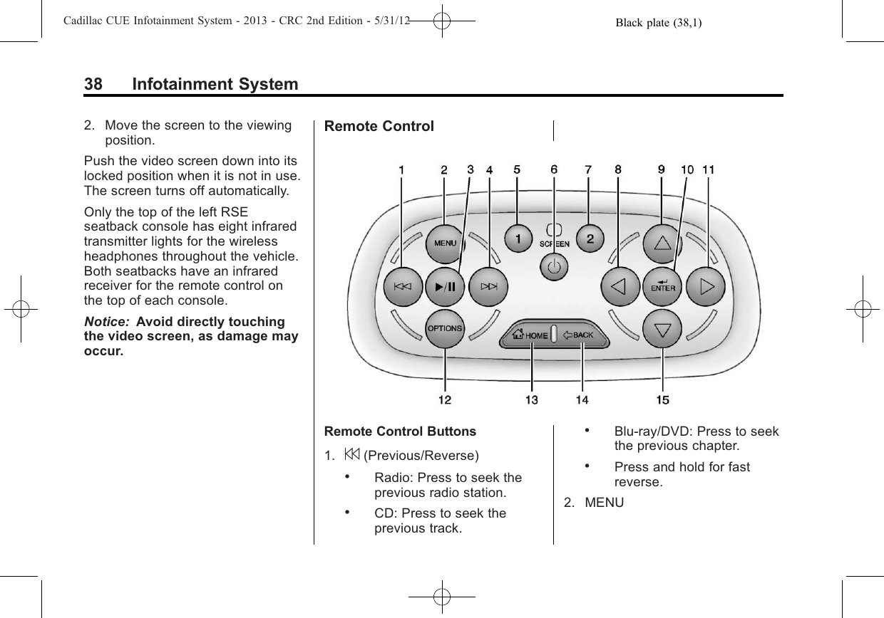 Black plate (38,1)Cadillac CUE Infotainment System - 2013 - CRC 2nd Edition - 5/31/1238 Infotainment System2. Move the screen to the viewingposition.Push the video screen down into itslocked position when it is not in use.The screen turns off automatically.Only the top of the left RSEseatback console has eight infraredtransmitter lights for the wirelessheadphones throughout the vehicle.Both seatbacks have an infraredreceiver for the remote control onthe top of each console.Notice: Avoid directly touchingthe video screen, as damage mayoccur.Remote ControlRemote Control Buttons1. 7(Previous/Reverse).Radio: Press to seek theprevious radio station..CD: Press to seek theprevious track..Blu-ray/DVD: Press to seekthe previous chapter..Press and hold for fastreverse.2. MENU