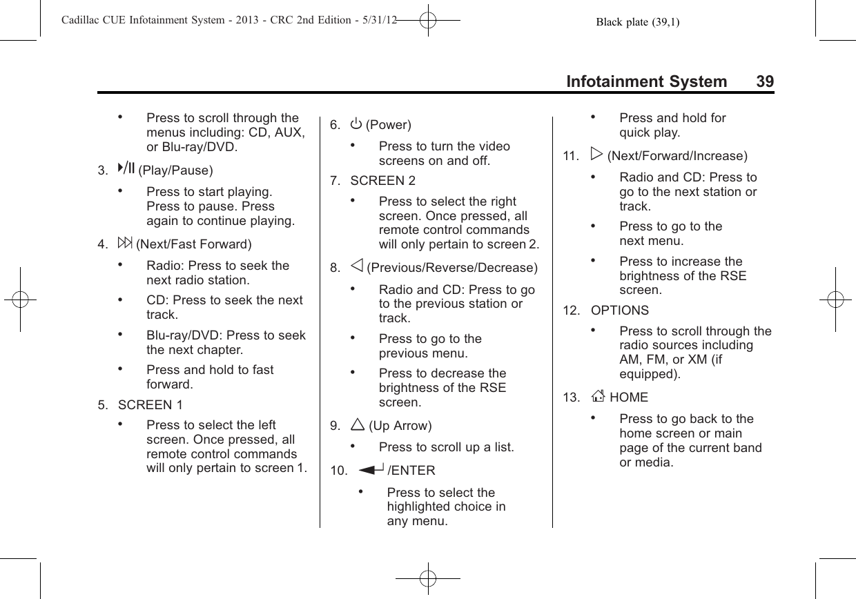 Black plate (39,1)Cadillac CUE Infotainment System - 2013 - CRC 2nd Edition - 5/31/12Infotainment System 39.Press to scroll through themenus including: CD, AUX,or Blu-ray/DVD.3. k(Play/Pause).Press to start playing.Press to pause. Pressagain to continue playing.4. 6(Next/Fast Forward).Radio: Press to seek thenext radio station..CD: Press to seek the nexttrack..Blu-ray/DVD: Press to seekthe next chapter..Press and hold to fastforward.5. SCREEN 1.Press to select the leftscreen. Once pressed, allremote control commandswill only pertain to screen 1.6. O(Power).Press to turn the videoscreens on and off.7. SCREEN 2.Press to select the rightscreen. Once pressed, allremote control commandswill only pertain to screen 2.8. o(Previous/Reverse/Decrease).Radio and CD: Press to goto the previous station ortrack..Press to go to theprevious menu..Press to decrease thebrightness of the RSEscreen.9. w(Up Arrow).Press to scroll up a list.10. r/ENTER.Press to select thehighlighted choice inany menu..Press and hold forquick play.11. p(Next/Forward/Increase).Radio and CD: Press togo to the next station ortrack..Press to go to thenext menu..Press to increase thebrightness of the RSEscreen.12. OPTIONS.Press to scroll through theradio sources includingAM, FM, or XM (ifequipped).13. FHOME.Press to go back to thehome screen or mainpage of the current bandor media.
