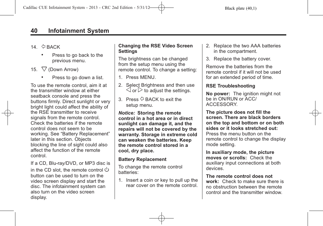 Black plate (40,1)Cadillac CUE Infotainment System - 2013 - CRC 2nd Edition - 5/31/1240 Infotainment System14. /BACK.Press to go back to theprevious menu.15. x(Down Arrow).Press to go down a list.To use the remote control, aim it atthe transmitter window at eitherseatback console and press thebuttons firmly. Direct sunlight or verybright light could affect the ability ofthe RSE transmitter to receivesignals from the remote control.Check the batteries if the remotecontrol does not seem to beworking. See “Battery Replacement”later in this section. Objectsblocking the line of sight could alsoaffect the function of the remotecontrol.If a CD, Blu-ray/DVD, or MP3 disc isin the CD slot, the remote control Obutton can be used to turn on thevideo screen display and start thedisc. The infotainment system canalso turn on the video screendisplay.Changing the RSE Video ScreenSettingsThe brightness can be changedfrom the setup menu using theremote control. To change a setting:1. Press MENU.2. Select Brightness and then useoor pto adjust the settings.3. Press /BACK to exit thesetup menu.Notice: Storing the remotecontrol in a hot area or in directsunlight can damage it, and therepairs will not be covered by thewarranty. Storage in extreme coldcan weaken the batteries. Keepthe remote control stored in acool, dry place.Battery ReplacementTo change the remote controlbatteries:1. Insert a coin or key to pull up therear cover on the remote control.2. Replace the two AAA batteriesin the compartment.3. Replace the battery cover.Remove the batteries from theremote control if it will not be usedfor an extended period of time.RSE TroubleshootingNo power: The ignition might notbe in ON/RUN or ACC/ACCESSORY.The picture does not fill thescreen. There are black borderson the top and bottom or on bothsides or it looks stretched out:Press the menu button on theremote control to change the displaymode setting.In auxiliary mode, the picturemoves or scrolls: Check theauxiliary input connections at bothdevices.The remote control does notwork: Check to make sure there isno obstruction between the remotecontrol and the transmitter window.