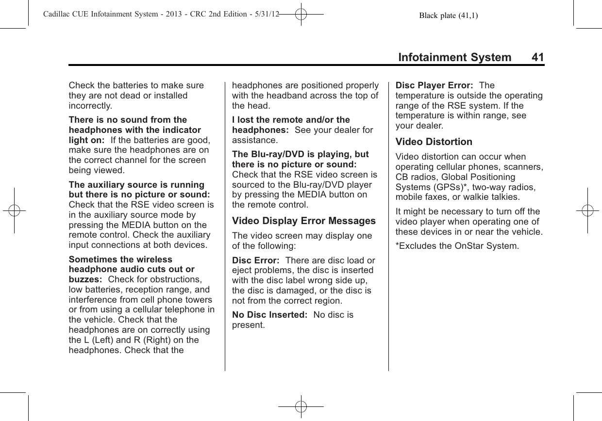 Black plate (41,1)Cadillac CUE Infotainment System - 2013 - CRC 2nd Edition - 5/31/12Infotainment System 41Check the batteries to make surethey are not dead or installedincorrectly.There is no sound from theheadphones with the indicatorlight on: If the batteries are good,make sure the headphones are onthe correct channel for the screenbeing viewed.The auxiliary source is runningbut there is no picture or sound:Check that the RSE video screen isin the auxiliary source mode bypressing the MEDIA button on theremote control. Check the auxiliaryinput connections at both devices.Sometimes the wirelessheadphone audio cuts out orbuzzes: Check for obstructions,low batteries, reception range, andinterference from cell phone towersor from using a cellular telephone inthe vehicle. Check that theheadphones are on correctly usingthe L (Left) and R (Right) on theheadphones. Check that theheadphones are positioned properlywith the headband across the top ofthe head.I lost the remote and/or theheadphones: See your dealer forassistance.The Blu-ray/DVD is playing, butthere is no picture or sound:Check that the RSE video screen issourced to the Blu-ray/DVD playerby pressing the MEDIA button onthe remote control.Video Display Error MessagesThe video screen may display oneof the following:Disc Error: There are disc load oreject problems, the disc is insertedwith the disc label wrong side up,the disc is damaged, or the disc isnot from the correct region.No Disc Inserted: No disc ispresent.Disc Player Error: Thetemperature is outside the operatingrange of the RSE system. If thetemperature is within range, seeyour dealer.Video DistortionVideo distortion can occur whenoperating cellular phones, scanners,CB radios, Global PositioningSystems (GPSs)*, two-way radios,mobile faxes, or walkie talkies.It might be necessary to turn off thevideo player when operating one ofthese devices in or near the vehicle.*Excludes the OnStar System.