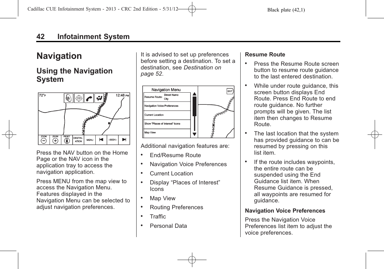 Black plate (42,1)Cadillac CUE Infotainment System - 2013 - CRC 2nd Edition - 5/31/1242 Infotainment SystemNavigationUsing the NavigationSystemPress the NAV button on the HomePage or the NAV icon in theapplication tray to access thenavigation application.Press MENU from the map view toaccess the Navigation Menu.Features displayed in theNavigation Menu can be selected toadjust navigation preferences.It is advised to set up preferencesbefore setting a destination. To set adestination, see Destination onpage 52.Additional navigation features are:.End/Resume Route.Navigation Voice Preferences.Current Location.Display “Places of Interest”Icons.Map View.Routing Preferences.Traffic.Personal DataResume Route.Press the Resume Route screenbutton to resume route guidanceto the last entered destination..While under route guidance, thisscreen button displays EndRoute. Press End Route to endroute guidance. No furtherprompts will be given. The listitem then changes to ResumeRoute..The last location that the systemhas provided guidance to can beresumed by pressing on thislist item..If the route includes waypoints,the entire route can besuspended using the EndGuidance list item. WhenResume Guidance is pressed,all waypoints are resumed forguidance.Navigation Voice PreferencesPress the Navigation VoicePreferences list item to adjust thevoice preferences.