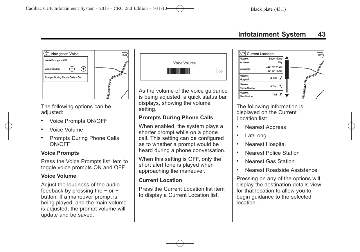 Black plate (43,1)Cadillac CUE Infotainment System - 2013 - CRC 2nd Edition - 5/31/12Infotainment System 43The following options can beadjusted:.Voice Prompts ON/OFF.Voice Volume.Prompts During Phone CallsON/OFFVoice PromptsPress the Voice Prompts list item totoggle voice prompts ON and OFF.Voice VolumeAdjust the loudness of the audiofeedback by pressing the −or +button. If a maneuver prompt isbeing played, and the main volumeis adjusted, the prompt volume willupdate and be saved.As the volume of the voice guidanceis being adjusted, a quick status bardisplays, showing the volumesetting.Prompts During Phone CallsWhen enabled, the system plays ashorter prompt while on a phonecall. This setting can be configuredas to whether a prompt would beheard during a phone conversation.When this setting is OFF, only theshort alert tone is played whenapproaching the maneuver.Current LocationPress the Current Location list itemto display a Current Location list.The following information isdisplayed on the CurrentLocation list:.Nearest Address.Lat/Long.Nearest Hospital.Nearest Police Station.Nearest Gas Station.Nearest Roadside AssistancePressing on any of the options willdisplay the destination details viewfor that location to allow you tobegin guidance to the selectedlocation.