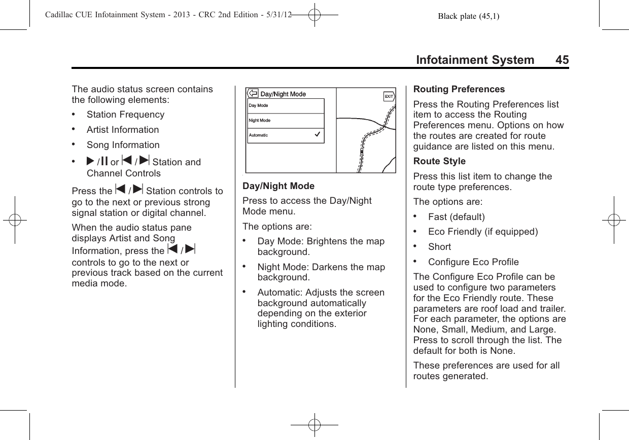 Black plate (45,1)Cadillac CUE Infotainment System - 2013 - CRC 2nd Edition - 5/31/12Infotainment System 45The audio status screen containsthe following elements:.Station Frequency.Artist Information.Song Information.r/jor t/uStation andChannel ControlsPress the t/uStation controls togo to the next or previous strongsignal station or digital channel.When the audio status panedisplays Artist and SongInformation, press the t/ucontrols to go to the next orprevious track based on the currentmedia mode.Day/Night ModePress to access the Day/NightMode menu.The options are:.Day Mode: Brightens the mapbackground..Night Mode: Darkens the mapbackground..Automatic: Adjusts the screenbackground automaticallydepending on the exteriorlighting conditions.Routing PreferencesPress the Routing Preferences listitem to access the RoutingPreferences menu. Options on howthe routes are created for routeguidance are listed on this menu.Route StylePress this list item to change theroute type preferences.The options are:.Fast (default).Eco Friendly (if equipped).Short.Configure Eco ProfileThe Configure Eco Profile can beused to configure two parametersfor the Eco Friendly route. Theseparameters are roof load and trailer.For each parameter, the options areNone, Small, Medium, and Large.Press to scroll through the list. Thedefault for both is None.These preferences are used for allroutes generated.