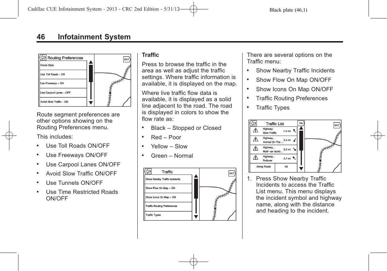 Black plate (46,1)Cadillac CUE Infotainment System - 2013 - CRC 2nd Edition - 5/31/1246 Infotainment SystemRoute segment preferences areother options showing on theRouting Preferences menu.This includes:.Use Toll Roads ON/OFF.Use Freeways ON/OFF.Use Carpool Lanes ON/OFF.Avoid Slow Traffic ON/OFF.Use Tunnels ON/OFF.Use Time Restricted RoadsON/OFFTrafficPress to browse the traffic in thearea as well as adjust the trafficsettings. Where traffic information isavailable, it is displayed on the map.Where live traffic flow data isavailable, it is displayed as a solidline adjacent to the road. The roadis displayed in colors to show theflow rate as:.Black –Stopped or Closed.Red –Poor.Yellow –Slow.Green –NormalThere are several options on theTraffic menu:.Show Nearby Traffic Incidents.Show Flow On Map ON/OFF.Show Icons On Map ON/OFF.Traffic Routing Preferences.Traffic Types1. Press Show Nearby TrafficIncidents to access the TrafficList menu. This menu displaysthe incident symbol and highwayname, along with the distanceand heading to the incident.