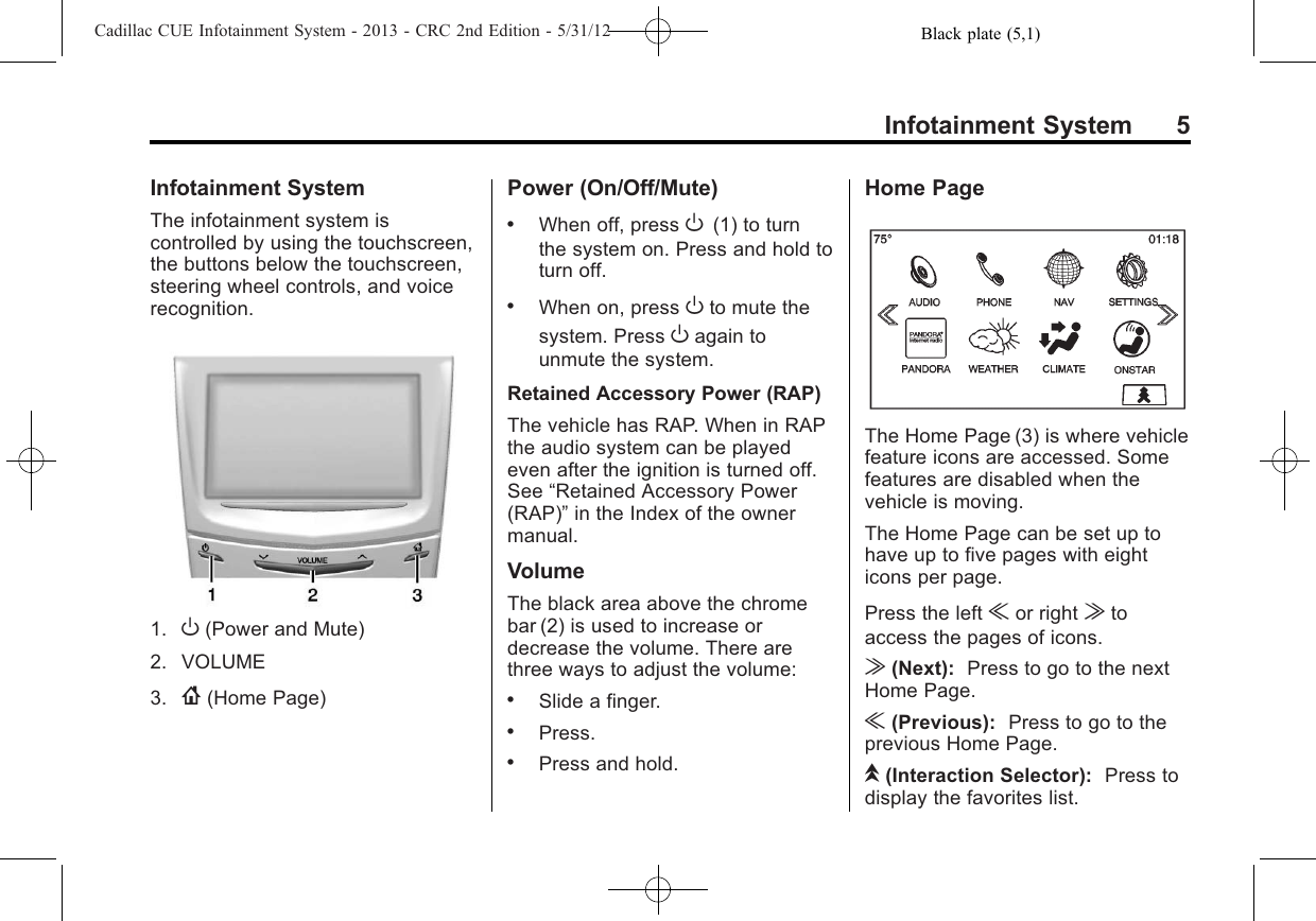 Black plate (5,1)Cadillac CUE Infotainment System - 2013 - CRC 2nd Edition - 5/31/12Infotainment System 5Infotainment SystemThe infotainment system iscontrolled by using the touchscreen,the buttons below the touchscreen,steering wheel controls, and voicerecognition.1. O(Power and Mute)2. VOLUME3. {(Home Page)Power (On/Off/Mute).When off, press O(1) to turnthe system on. Press and hold toturn off..When on, press Oto mute thesystem. Press Oagain tounmute the system.Retained Accessory Power (RAP)The vehicle has RAP. When in RAPthe audio system can be playedeven after the ignition is turned off.See “Retained Accessory Power(RAP)”in the Index of the ownermanual.VolumeThe black area above the chromebar (2) is used to increase ordecrease the volume. There arethree ways to adjust the volume:.Slide a finger..Press..Press and hold.Home PageThe Home Page (3) is where vehiclefeature icons are accessed. Somefeatures are disabled when thevehicle is moving.The Home Page can be set up tohave up to five pages with eighticons per page.Press the left uor right vtoaccess the pages of icons.v(Next): Press to go to the nextHome Page.u(Previous): Press to go to theprevious Home Page.k(Interaction Selector): Press todisplay the favorites list.