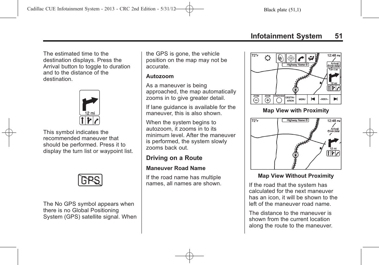 Black plate (51,1)Cadillac CUE Infotainment System - 2013 - CRC 2nd Edition - 5/31/12Infotainment System 51The estimated time to thedestination displays. Press theArrival button to toggle to durationand to the distance of thedestination.This symbol indicates therecommended maneuver thatshould be performed. Press it todisplay the turn list or waypoint list.The No GPS symbol appears whenthere is no Global PositioningSystem (GPS) satellite signal. Whenthe GPS is gone, the vehicleposition on the map may not beaccurate.AutozoomAs a maneuver is beingapproached, the map automaticallyzooms in to give greater detail.If lane guidance is available for themaneuver, this is also shown.When the system begins toautozoom, it zooms in to itsminimum level. After the maneuveris performed, the system slowlyzooms back out.Driving on a RouteManeuver Road NameIf the road name has multiplenames, all names are shown.Map View with ProximityMap View Without ProximityIf the road that the system hascalculated for the next maneuverhas an icon, it will be shown to theleft of the maneuver road name.The distance to the maneuver isshown from the current locationalong the route to the maneuver.