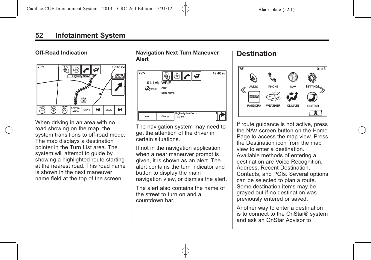 Black plate (52,1)Cadillac CUE Infotainment System - 2013 - CRC 2nd Edition - 5/31/1252 Infotainment SystemOff-Road IndicationWhen driving in an area with noroad showing on the map, thesystem transitions to off-road mode.The map displays a destinationpointer in the Turn List area. Thesystem will attempt to guide byshowing a highlighted route startingat the nearest road. This road nameis shown in the next maneuvername field at the top of the screen.Navigation Next Turn ManeuverAlertThe navigation system may need toget the attention of the driver incertain situations.If not in the navigation applicationwhen a near maneuver prompt isgiven, it is shown as an alert. Thealert contains the turn indicator andbutton to display the mainnavigation view, or dismiss the alert.The alert also contains the name ofthe street to turn on and acountdown bar.DestinationIf route guidance is not active, pressthe NAV screen button on the HomePage to access the map view. Pressthe Destination icon from the mapview to enter a destination.Available methods of entering adestination are Voice Recognition,Address, Recent Destination,Contacts, and POIs. Several optionscan be selected to plan a route.Some destination items may begrayed out if no destination waspreviously entered or saved.Another way to enter a destinationis to connect to the OnStar® systemand ask an OnStar Advisor to