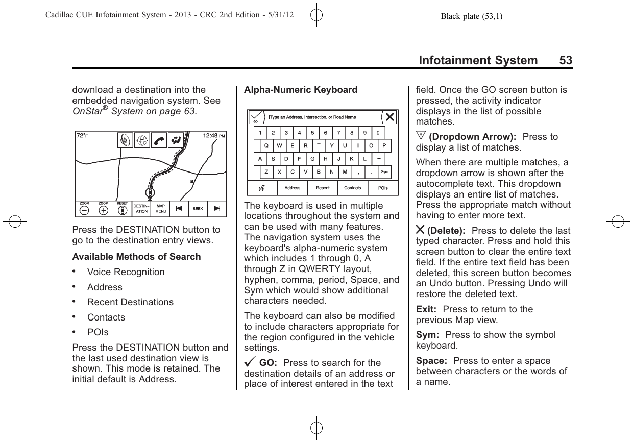 Black plate (53,1)Cadillac CUE Infotainment System - 2013 - CRC 2nd Edition - 5/31/12Infotainment System 53download a destination into theembedded navigation system. SeeOnStar®System on page 63.Press the DESTINATION button togo to the destination entry views.Available Methods of Search.Voice Recognition.Address.Recent Destinations.Contacts.POIsPress the DESTINATION button andthe last used destination view isshown. This mode is retained. Theinitial default is Address.Alpha-Numeric KeyboardThe keyboard is used in multiplelocations throughout the system andcan be used with many features.The navigation system uses thekeyboard&apos;s alpha-numeric systemwhich includes 1 through 0, Athrough Z in QWERTY layout,hyphen, comma, period, Space, andSym which would show additionalcharacters needed.The keyboard can also be modifiedto include characters appropriate forthe region configured in the vehiclesettings.@GO: Press to search for thedestination details of an address orplace of interest entered in the textfield. Once the GO screen button ispressed, the activity indicatordisplays in the list of possiblematches.|(Dropdown Arrow): Press todisplay a list of matches.When there are multiple matches, adropdown arrow is shown after theautocomplete text. This dropdowndisplays an entire list of matches.Press the appropriate match withouthaving to enter more text.z(Delete): Press to delete the lasttyped character. Press and hold thisscreen button to clear the entire textfield. If the entire text field has beendeleted, this screen button becomesan Undo button. Pressing Undo willrestore the deleted text.Exit: Press to return to theprevious Map view.Sym: Press to show the symbolkeyboard.Space: Press to enter a spacebetween characters or the words ofa name.