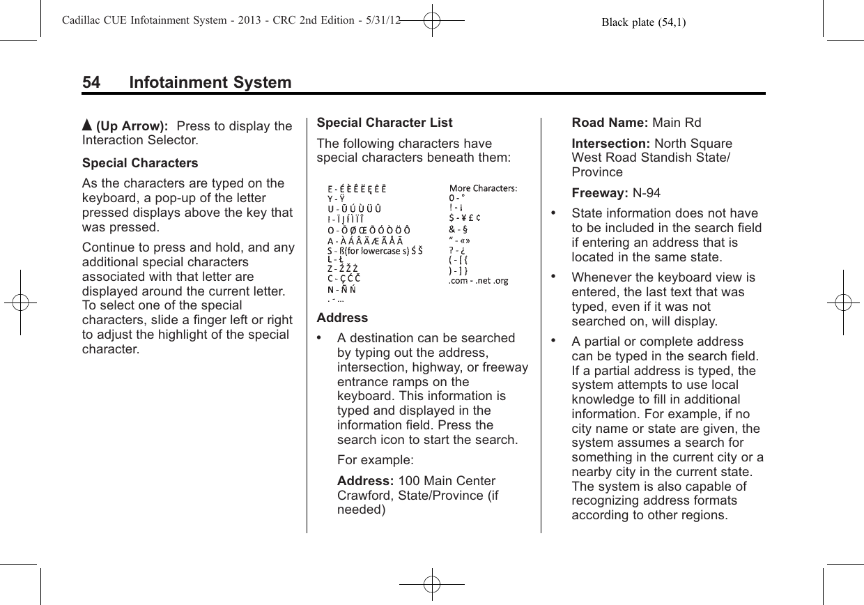 Black plate (54,1)Cadillac CUE Infotainment System - 2013 - CRC 2nd Edition - 5/31/1254 Infotainment SystemQ(Up Arrow): Press to display theInteraction Selector.Special CharactersAs the characters are typed on thekeyboard, a pop-up of the letterpressed displays above the key thatwas pressed.Continue to press and hold, and anyadditional special charactersassociated with that letter aredisplayed around the current letter.To select one of the specialcharacters, slide a finger left or rightto adjust the highlight of the specialcharacter.Special Character ListThe following characters havespecial characters beneath them:Address.A destination can be searchedby typing out the address,intersection, highway, or freewayentrance ramps on thekeyboard. This information istyped and displayed in theinformation field. Press thesearch icon to start the search.For example:Address: 100 Main CenterCrawford, State/Province (ifneeded)Road Name: Main RdIntersection: North SquareWest Road Standish State/ProvinceFreeway: N-94.State information does not haveto be included in the search fieldif entering an address that islocated in the same state..Whenever the keyboard view isentered, the last text that wastyped, even if it was notsearched on, will display..A partial or complete addresscan be typed in the search field.If a partial address is typed, thesystem attempts to use localknowledge to fill in additionalinformation. For example, if nocity name or state are given, thesystem assumes a search forsomething in the current city or anearby city in the current state.The system is also capable ofrecognizing address formatsaccording to other regions.