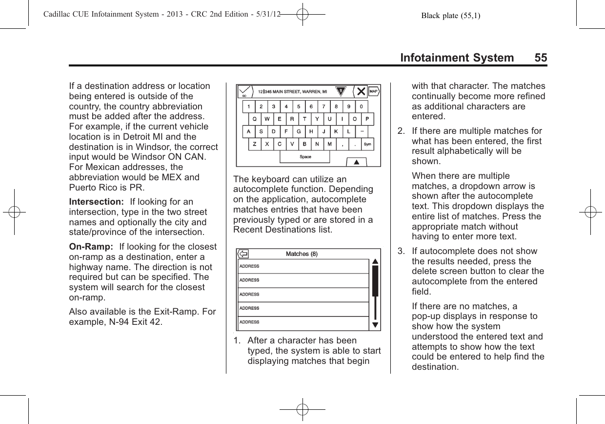 Black plate (55,1)Cadillac CUE Infotainment System - 2013 - CRC 2nd Edition - 5/31/12Infotainment System 55If a destination address or locationbeing entered is outside of thecountry, the country abbreviationmust be added after the address.For example, if the current vehiclelocation is in Detroit MI and thedestination is in Windsor, the correctinput would be Windsor ON CAN.For Mexican addresses, theabbreviation would be MEX andPuerto Rico is PR.Intersection: If looking for anintersection, type in the two streetnames and optionally the city andstate/province of the intersection.On-Ramp: If looking for the closeston-ramp as a destination, enter ahighway name. The direction is notrequired but can be specified. Thesystem will search for the closeston-ramp.Also available is the Exit-Ramp. Forexample, N-94 Exit 42.The keyboard can utilize anautocomplete function. Dependingon the application, autocompletematches entries that have beenpreviously typed or are stored in aRecent Destinations list.1. After a character has beentyped, the system is able to startdisplaying matches that beginwith that character. The matchescontinually become more refinedas additional characters areentered.2. If there are multiple matches forwhat has been entered, the firstresult alphabetically will beshown.When there are multiplematches, a dropdown arrow isshown after the autocompletetext. This dropdown displays theentire list of matches. Press theappropriate match withouthaving to enter more text.3. If autocomplete does not showthe results needed, press thedelete screen button to clear theautocomplete from the enteredfield.If there are no matches, apop-up displays in response toshow how the systemunderstood the entered text andattempts to show how the textcould be entered to help find thedestination.