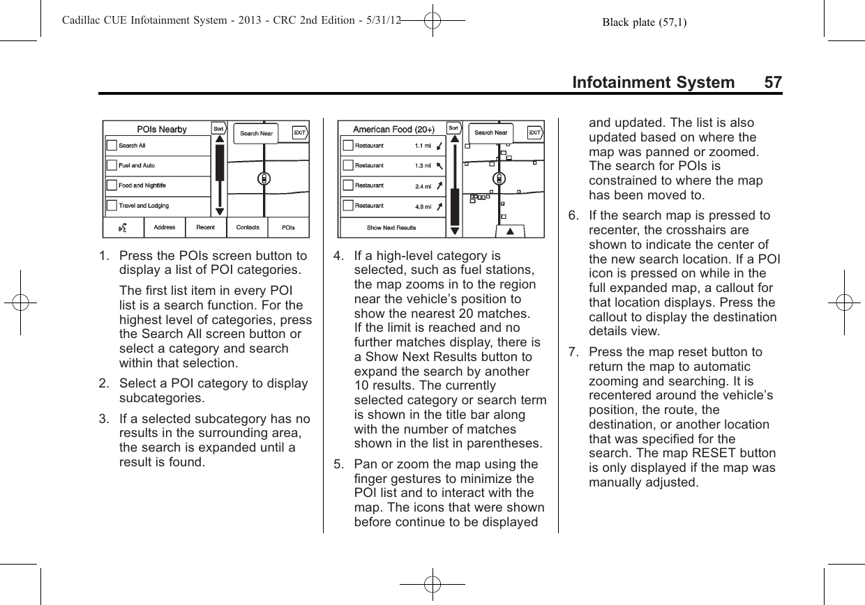 Black plate (57,1)Cadillac CUE Infotainment System - 2013 - CRC 2nd Edition - 5/31/12Infotainment System 571. Press the POIs screen button todisplay a list of POI categories.The first list item in every POIlist is a search function. For thehighest level of categories, pressthe Search All screen button orselect a category and searchwithin that selection.2. Select a POI category to displaysubcategories.3. If a selected subcategory has noresults in the surrounding area,the search is expanded until aresult is found.4. If a high-level category isselected, such as fuel stations,the map zooms in to the regionnear the vehicle’s position toshow the nearest 20 matches.If the limit is reached and nofurther matches display, there isa Show Next Results button toexpand the search by another10 results. The currentlyselected category or search termis shown in the title bar alongwith the number of matchesshown in the list in parentheses.5. Pan or zoom the map using thefinger gestures to minimize thePOI list and to interact with themap. The icons that were shownbefore continue to be displayedand updated. The list is alsoupdated based on where themap was panned or zoomed.The search for POIs isconstrained to where the maphas been moved to.6. If the search map is pressed torecenter, the crosshairs areshown to indicate the center ofthe new search location. If a POIicon is pressed on while in thefull expanded map, a callout forthat location displays. Press thecallout to display the destinationdetails view.7. Press the map reset button toreturn the map to automaticzooming and searching. It isrecentered around the vehicle’sposition, the route, thedestination, or another locationthat was specified for thesearch. The map RESET buttonis only displayed if the map wasmanually adjusted.