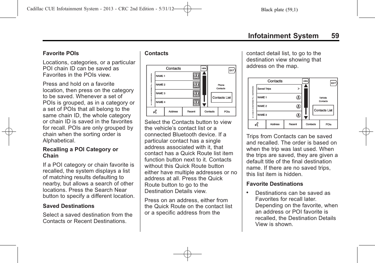 Black plate (59,1)Cadillac CUE Infotainment System - 2013 - CRC 2nd Edition - 5/31/12Infotainment System 59Favorite POIsLocations, categories, or a particularPOI chain ID can be saved asFavorites in the POIs view.Press and hold on a favoritelocation, then press on the categoryto be saved. Whenever a set ofPOIs is grouped, as in a category ora set of POIs that all belong to thesame chain ID, the whole categoryor chain ID is saved in the favoritesfor recall. POIs are only grouped bychain when the sorting order isAlphabetical.Recalling a POI Category orChainIf a POI category or chain favorite isrecalled, the system displays a listof matching results defaulting tonearby, but allows a search of otherlocations. Press the Search Nearbutton to specify a different location.Saved DestinationsSelect a saved destination from theContacts or Recent Destinations.ContactsSelect the Contacts button to viewthe vehicle’s contact list or aconnected Bluetooth device. If aparticular contact has a singleaddress associated with it, thatcontact has a Quick Route list itemfunction button next to it. Contactswithout this Quick Route buttoneither have multiple addresses or noaddress at all. Press the QuickRoute button to go to theDestination Details view.Press on an address, either fromthe Quick Route on the contact listor a specific address from thecontact detail list, to go to thedestination view showing thataddress on the map.Trips from Contacts can be savedand recalled. The order is based onwhen the trip was last used. Whenthe trips are saved, they are given adefault title of the final destinationname. If there are no saved trips,this list item is hidden.Favorite Destinations.Destinations can be saved asFavorites for recall later.Depending on the favorite, whenan address or POI favorite isrecalled, the Destination DetailsView is shown.