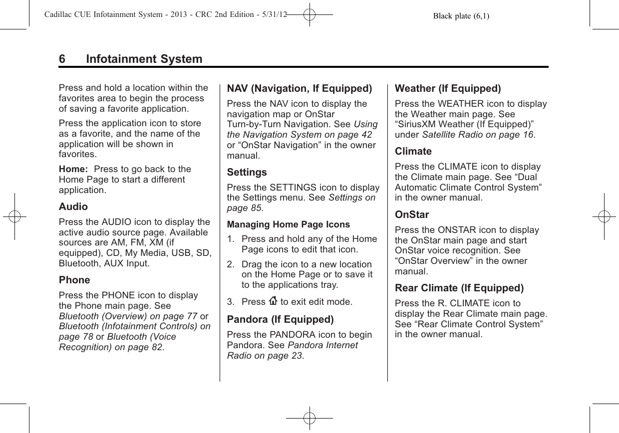 Black plate (6,1)Cadillac CUE Infotainment System - 2013 - CRC 2nd Edition - 5/31/126 Infotainment SystemPress and hold a location within thefavorites area to begin the processof saving a favorite application.Press the application icon to storeas a favorite, and the name of theapplication will be shown infavorites.Home: Press to go back to theHome Page to start a differentapplication.AudioPress the AUDIO icon to display theactive audio source page. Availablesources are AM, FM, XM (ifequipped), CD, My Media, USB, SD,Bluetooth, AUX Input.PhonePress the PHONE icon to displaythe Phone main page. SeeBluetooth (Overview) on page 77 orBluetooth (Infotainment Controls) onpage 78 or Bluetooth (VoiceRecognition) on page 82.NAV (Navigation, If Equipped)Press the NAV icon to display thenavigation map or OnStarTurn-by-Turn Navigation. See Usingthe Navigation System on page 42or “OnStar Navigation”in the ownermanual.SettingsPress the SETTINGS icon to displaythe Settings menu. See Settings onpage 85.Managing Home Page Icons1. Press and hold any of the HomePage icons to edit that icon.2. Drag the icon to a new locationon the Home Page or to save itto the applications tray.3. Press {to exit edit mode.Pandora (If Equipped)Press the PANDORA icon to beginPandora. See Pandora InternetRadio on page 23.Weather (If Equipped)Press the WEATHER icon to displaythe Weather main page. See“SiriusXM Weather (If Equipped)”under Satellite Radio on page 16.ClimatePress the CLIMATE icon to displaythe Climate main page. See “DualAutomatic Climate Control System”in the owner manual.OnStarPress the ONSTAR icon to displaythe OnStar main page and startOnStar voice recognition. See“OnStar Overview”in the ownermanual.Rear Climate (If Equipped)Press the R. CLIMATE icon todisplay the Rear Climate main page.See “Rear Climate Control System”in the owner manual.