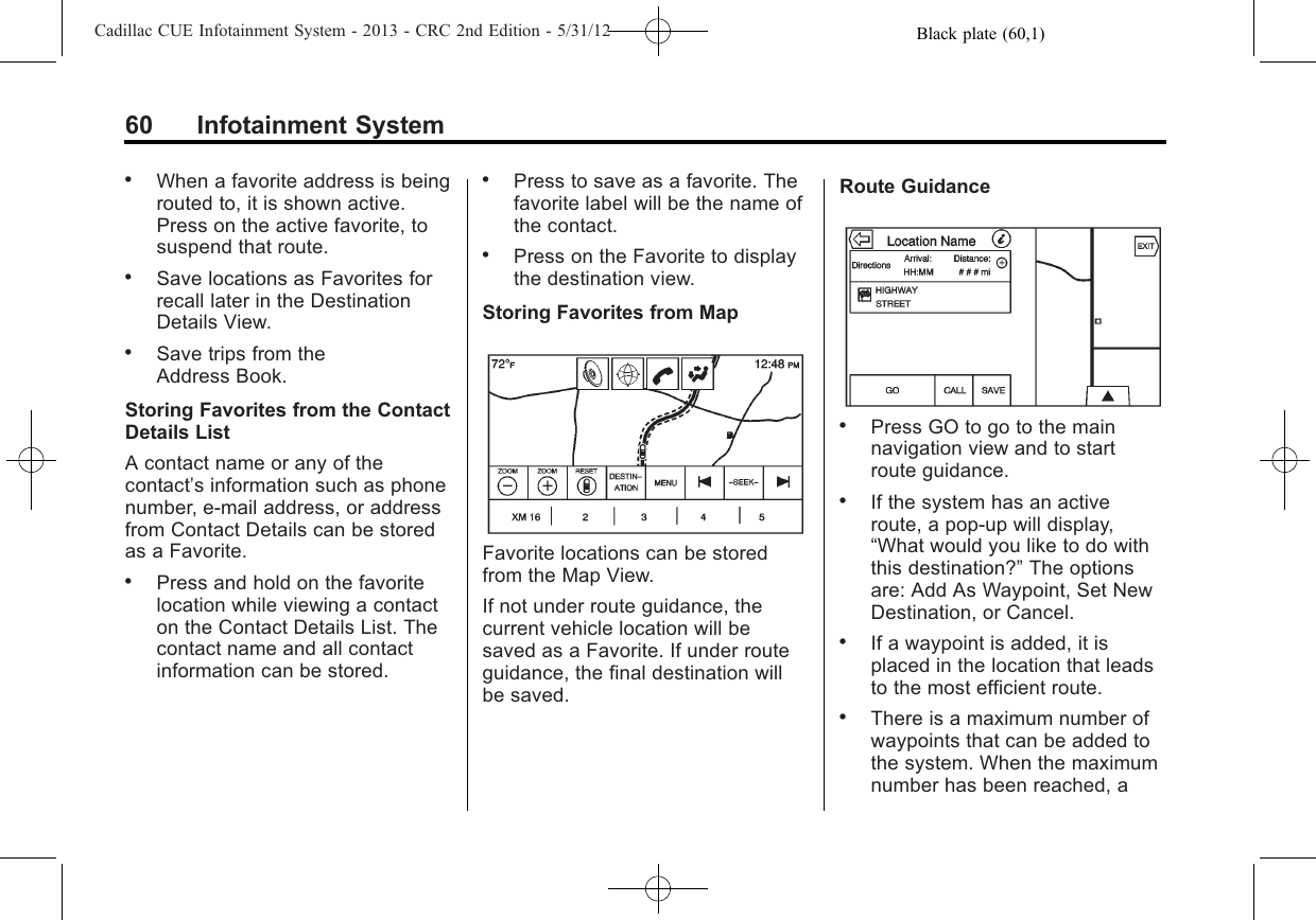 Black plate (60,1)Cadillac CUE Infotainment System - 2013 - CRC 2nd Edition - 5/31/1260 Infotainment System.When a favorite address is beingrouted to, it is shown active.Press on the active favorite, tosuspend that route..Save locations as Favorites forrecall later in the DestinationDetails View..Save trips from theAddress Book.Storing Favorites from the ContactDetails ListA contact name or any of thecontact’s information such as phonenumber, e-mail address, or addressfrom Contact Details can be storedas a Favorite..Press and hold on the favoritelocation while viewing a contacton the Contact Details List. Thecontact name and all contactinformation can be stored..Press to save as a favorite. Thefavorite label will be the name ofthe contact..Press on the Favorite to displaythe destination view.Storing Favorites from MapFavorite locations can be storedfrom the Map View.If not under route guidance, thecurrent vehicle location will besaved as a Favorite. If under routeguidance, the final destination willbe saved.Route Guidance.Press GO to go to the mainnavigation view and to startroute guidance..If the system has an activeroute, a pop-up will display,“What would you like to do withthis destination?”The optionsare: Add As Waypoint, Set NewDestination, or Cancel..If a waypoint is added, it isplaced in the location that leadsto the most efficient route..There is a maximum number ofwaypoints that can be added tothe system. When the maximumnumber has been reached, a