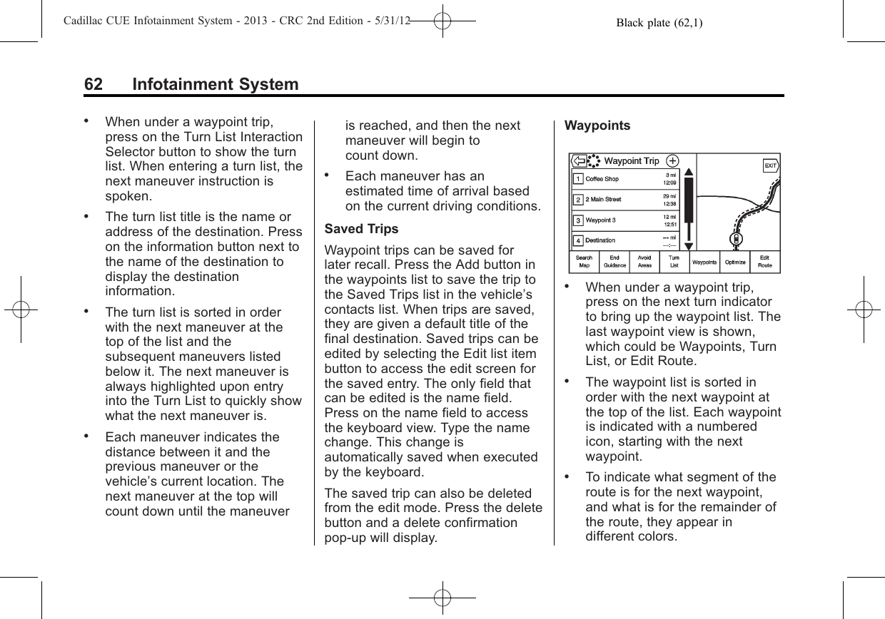 Black plate (62,1)Cadillac CUE Infotainment System - 2013 - CRC 2nd Edition - 5/31/1262 Infotainment System.When under a waypoint trip,press on the Turn List InteractionSelector button to show the turnlist. When entering a turn list, thenext maneuver instruction isspoken..The turn list title is the name oraddress of the destination. Presson the information button next tothe name of the destination todisplay the destinationinformation..The turn list is sorted in orderwith the next maneuver at thetop of the list and thesubsequent maneuvers listedbelow it. The next maneuver isalways highlighted upon entryinto the Turn List to quickly showwhat the next maneuver is..Each maneuver indicates thedistance between it and theprevious maneuver or thevehicle’s current location. Thenext maneuver at the top willcount down until the maneuveris reached, and then the nextmaneuver will begin tocount down..Each maneuver has anestimated time of arrival basedon the current driving conditions.Saved TripsWaypoint trips can be saved forlater recall. Press the Add button inthe waypoints list to save the trip tothe Saved Trips list in the vehicle’scontacts list. When trips are saved,they are given a default title of thefinal destination. Saved trips can beedited by selecting the Edit list itembutton to access the edit screen forthe saved entry. The only field thatcan be edited is the name field.Press on the name field to accessthe keyboard view. Type the namechange. This change isautomatically saved when executedby the keyboard.The saved trip can also be deletedfrom the edit mode. Press the deletebutton and a delete confirmationpop-up will display.Waypoints.When under a waypoint trip,press on the next turn indicatorto bring up the waypoint list. Thelast waypoint view is shown,which could be Waypoints, TurnList, or Edit Route..The waypoint list is sorted inorder with the next waypoint atthe top of the list. Each waypointis indicated with a numberedicon, starting with the nextwaypoint..To indicate what segment of theroute is for the next waypoint,and what is for the remainder ofthe route, they appear indifferent colors.