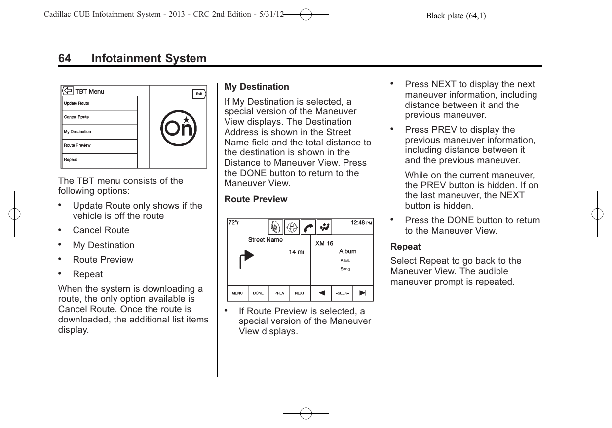 Black plate (64,1)Cadillac CUE Infotainment System - 2013 - CRC 2nd Edition - 5/31/1264 Infotainment SystemThe TBT menu consists of thefollowing options:.Update Route only shows if thevehicle is off the route.Cancel Route.My Destination.Route Preview.RepeatWhen the system is downloading aroute, the only option available isCancel Route. Once the route isdownloaded, the additional list itemsdisplay.My DestinationIf My Destination is selected, aspecial version of the ManeuverView displays. The DestinationAddress is shown in the StreetName field and the total distance tothe destination is shown in theDistance to Maneuver View. Pressthe DONE button to return to theManeuver View.Route Preview.If Route Preview is selected, aspecial version of the ManeuverView displays..Press NEXT to display the nextmaneuver information, includingdistance between it and theprevious maneuver..Press PREV to display theprevious maneuver information,including distance between itand the previous maneuver.While on the current maneuver,the PREV button is hidden. If onthe last maneuver, the NEXTbutton is hidden..Press the DONE button to returnto the Maneuver View.RepeatSelect Repeat to go back to theManeuver View. The audiblemaneuver prompt is repeated.