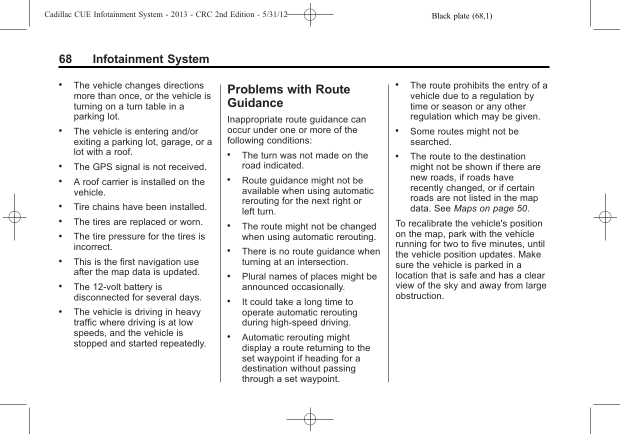 Black plate (68,1)Cadillac CUE Infotainment System - 2013 - CRC 2nd Edition - 5/31/1268 Infotainment System.The vehicle changes directionsmore than once, or the vehicle isturning on a turn table in aparking lot..The vehicle is entering and/orexiting a parking lot, garage, or alot with a roof..The GPS signal is not received..A roof carrier is installed on thevehicle..Tire chains have been installed..The tires are replaced or worn..The tire pressure for the tires isincorrect..This is the first navigation useafter the map data is updated..The 12-volt battery isdisconnected for several days..The vehicle is driving in heavytraffic where driving is at lowspeeds, and the vehicle isstopped and started repeatedly.Problems with RouteGuidanceInappropriate route guidance canoccur under one or more of thefollowing conditions:.The turn was not made on theroad indicated..Route guidance might not beavailable when using automaticrerouting for the next right orleft turn..The route might not be changedwhen using automatic rerouting..There is no route guidance whenturning at an intersection..Plural names of places might beannounced occasionally..It could take a long time tooperate automatic reroutingduring high-speed driving..Automatic rerouting mightdisplay a route returning to theset waypoint if heading for adestination without passingthrough a set waypoint..The route prohibits the entry of avehicle due to a regulation bytime or season or any otherregulation which may be given..Some routes might not besearched..The route to the destinationmight not be shown if there arenew roads, if roads haverecently changed, or if certainroads are not listed in the mapdata. See Maps on page 50.To recalibrate the vehicle&apos;s positionon the map, park with the vehiclerunning for two to five minutes, untilthe vehicle position updates. Makesure the vehicle is parked in alocation that is safe and has a clearview of the sky and away from largeobstruction.