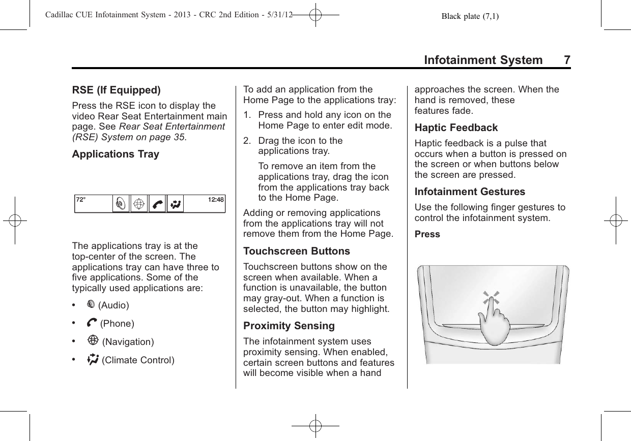 Black plate (7,1)Cadillac CUE Infotainment System - 2013 - CRC 2nd Edition - 5/31/12Infotainment System 7RSE (If Equipped)Press the RSE icon to display thevideo Rear Seat Entertainment mainpage. See Rear Seat Entertainment(RSE) System on page 35.Applications TrayThe applications tray is at thetop-center of the screen. Theapplications tray can have three tofive applications. Some of thetypically used applications are:.%(Audio).V(Phone).E(Navigation).)(Climate Control)To add an application from theHome Page to the applications tray:1. Press and hold any icon on theHome Page to enter edit mode.2. Drag the icon to theapplications tray.To remove an item from theapplications tray, drag the iconfrom the applications tray backto the Home Page.Adding or removing applicationsfrom the applications tray will notremove them from the Home Page.Touchscreen ButtonsTouchscreen buttons show on thescreen when available. When afunction is unavailable, the buttonmay gray-out. When a function isselected, the button may highlight.Proximity SensingThe infotainment system usesproximity sensing. When enabled,certain screen buttons and featureswill become visible when a handapproaches the screen. When thehand is removed, thesefeatures fade.Haptic FeedbackHaptic feedback is a pulse thatoccurs when a button is pressed onthe screen or when buttons belowthe screen are pressed.Infotainment GesturesUse the following finger gestures tocontrol the infotainment system.Press