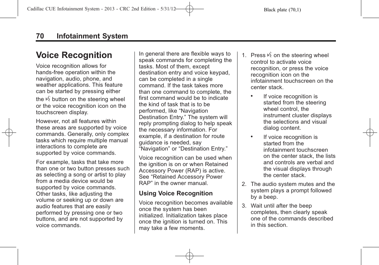 Black plate (70,1)Cadillac CUE Infotainment System - 2013 - CRC 2nd Edition - 5/31/1270 Infotainment SystemVoice RecognitionVoice recognition allows forhands-free operation within thenavigation, audio, phone, andweather applications. This featurecan be started by pressing eitherthe gbutton on the steering wheelor the voice recognition icon on thetouchscreen display.However, not all features withinthese areas are supported by voicecommands. Generally, only complextasks which require multiple manualinteractions to complete aresupported by voice commands.For example, tasks that take morethan one or two button presses suchas selecting a song or artist to playfrom a media device would besupported by voice commands.Other tasks, like adjusting thevolume or seeking up or down areaudio features that are easilyperformed by pressing one or twobuttons, and are not supported byvoice commands.In general there are flexible ways tospeak commands for completing thetasks. Most of them, exceptdestination entry and voice keypad,can be completed in a singlecommand. If the task takes morethan one command to complete, thefirst command would be to indicatethe kind of task that is to beperformed, like “NavigationDestination Entry.”The system willreply prompting dialog to help speakthe necessary information. Forexample, if a destination for routeguidance is needed, say“Navigation”or “Destination Entry.”Voice recognition can be used whenthe ignition is on or when RetainedAccessory Power (RAP) is active.See “Retained Accessory PowerRAP”in the owner manual.Using Voice RecognitionVoice recognition becomes availableonce the system has beeninitialized. Initialization takes placeonce the ignition is turned on. Thismay take a few moments.1. Press gon the steering wheelcontrol to activate voicerecognition, or press the voicerecognition icon on theinfotainment touchscreen on thecenter stack..If voice recognition isstarted from the steeringwheel control, theinstrument cluster displaysthe selections and visualdialog content..If voice recognition isstarted from theinfotainment touchscreenon the center stack, the listsand controls are verbal andthe visual displays throughthe center stack.2. The audio system mutes and thesystem plays a prompt followedby a beep.3. Wait until after the beepcompletes, then clearly speakone of the commands describedin this section.