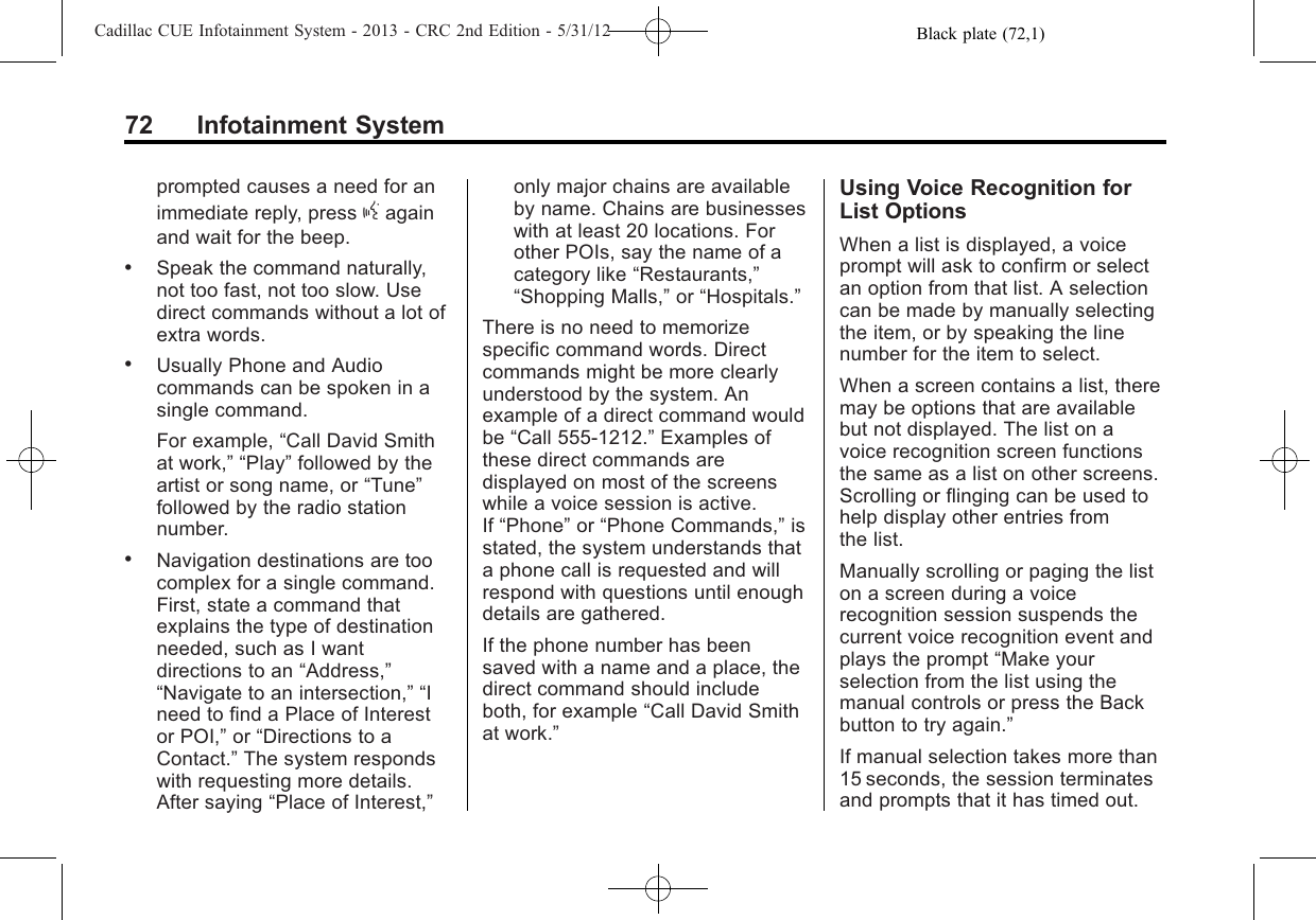 Black plate (72,1)Cadillac CUE Infotainment System - 2013 - CRC 2nd Edition - 5/31/1272 Infotainment Systemprompted causes a need for animmediate reply, press gagainand wait for the beep..Speak the command naturally,not too fast, not too slow. Usedirect commands without a lot ofextra words..Usually Phone and Audiocommands can be spoken in asingle command.For example, “Call David Smithat work,” “Play”followed by theartist or song name, or “Tune”followed by the radio stationnumber..Navigation destinations are toocomplex for a single command.First, state a command thatexplains the type of destinationneeded, such as I wantdirections to an “Address,”“Navigate to an intersection,” “Ineed to find a Place of Interestor POI,”or “Directions to aContact.”The system respondswith requesting more details.After saying “Place of Interest,”only major chains are availableby name. Chains are businesseswith at least 20 locations. Forother POIs, say the name of acategory like “Restaurants,”“Shopping Malls,”or “Hospitals.”There is no need to memorizespecific command words. Directcommands might be more clearlyunderstood by the system. Anexample of a direct command wouldbe “Call 555-1212.”Examples ofthese direct commands aredisplayed on most of the screenswhile a voice session is active.If “Phone”or “Phone Commands,”isstated, the system understands thata phone call is requested and willrespond with questions until enoughdetails are gathered.If the phone number has beensaved with a name and a place, thedirect command should includeboth, for example “Call David Smithat work.”Using Voice Recognition forList OptionsWhen a list is displayed, a voiceprompt will ask to confirm or selectan option from that list. A selectioncan be made by manually selectingthe item, or by speaking the linenumber for the item to select.When a screen contains a list, theremay be options that are availablebut not displayed. The list on avoice recognition screen functionsthe same as a list on other screens.Scrolling or flinging can be used tohelp display other entries fromthe list.Manually scrolling or paging the liston a screen during a voicerecognition session suspends thecurrent voice recognition event andplays the prompt “Make yourselection from the list using themanual controls or press the Backbutton to try again.”If manual selection takes more than15 seconds, the session terminatesand prompts that it has timed out.