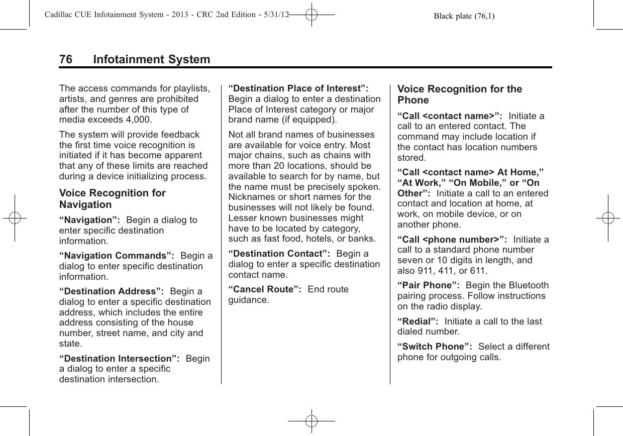 Black plate (76,1)Cadillac CUE Infotainment System - 2013 - CRC 2nd Edition - 5/31/1276 Infotainment SystemThe access commands for playlists,artists, and genres are prohibitedafter the number of this type ofmedia exceeds 4,000.The system will provide feedbackthe first time voice recognition isinitiated if it has become apparentthat any of these limits are reachedduring a device initializing process.Voice Recognition forNavigation“Navigation”:Begin a dialog toenter specific destinationinformation.“Navigation Commands”:Begin adialog to enter specific destinationinformation.“Destination Address”:Begin adialog to enter a specific destinationaddress, which includes the entireaddress consisting of the housenumber, street name, and city andstate.“Destination Intersection”:Begina dialog to enter a specificdestination intersection.“Destination Place of Interest”:Begin a dialog to enter a destinationPlace of Interest category or majorbrand name (if equipped).Not all brand names of businessesare available for voice entry. Mostmajor chains, such as chains withmore than 20 locations, should beavailable to search for by name, butthe name must be precisely spoken.Nicknames or short names for thebusinesses will not likely be found.Lesser known businesses mighthave to be located by category,such as fast food, hotels, or banks.“Destination Contact”:Begin adialog to enter a specific destinationcontact name.“Cancel Route”:End routeguidance.Voice Recognition for thePhone“Call &lt;contact name&gt;”:Initiate acall to an entered contact. Thecommand may include location ifthe contact has location numbersstored.“Call &lt;contact name&gt; At Home,”“At Work,” “On Mobile,”or “OnOther”:Initiate a call to an enteredcontact and location at home, atwork, on mobile device, or onanother phone.“Call &lt;phone number&gt;”:Initiate acall to a standard phone numberseven or 10 digits in length, andalso 911, 411, or 611.“Pair Phone”:Begin the Bluetoothpairing process. Follow instructionson the radio display.“Redial”:Initiate a call to the lastdialed number.“Switch Phone”:Select a differentphone for outgoing calls.