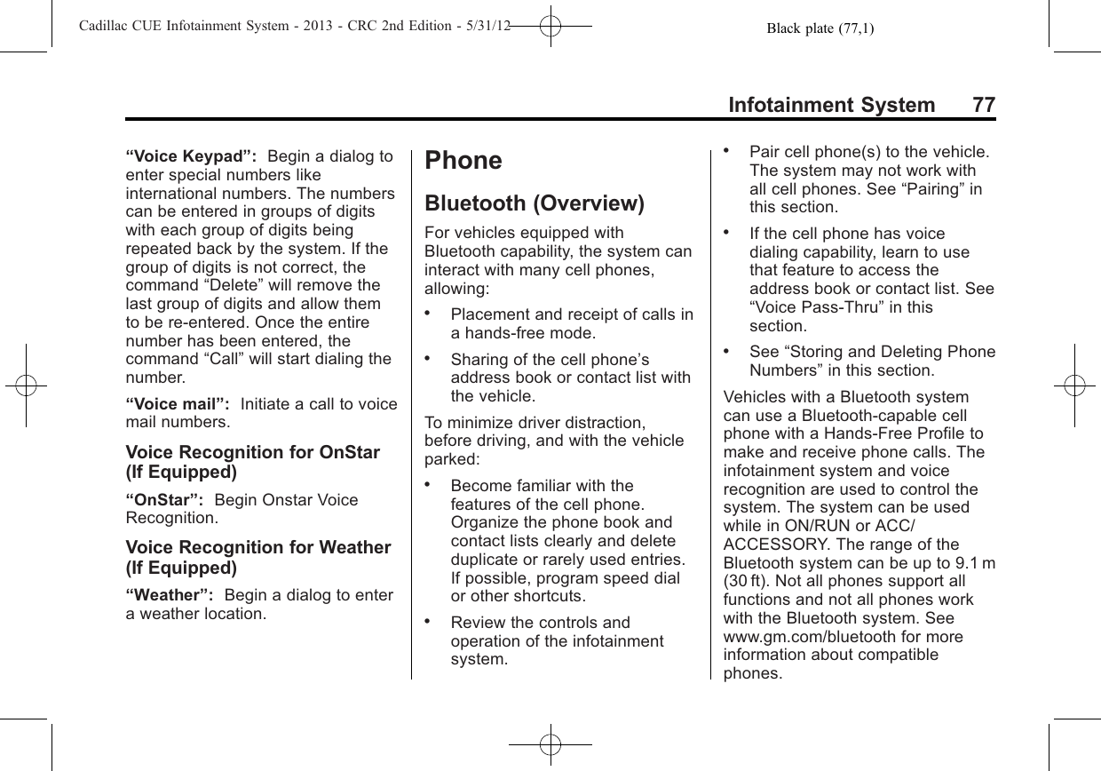 Black plate (77,1)Cadillac CUE Infotainment System - 2013 - CRC 2nd Edition - 5/31/12Infotainment System 77“Voice Keypad”:Begin a dialog toenter special numbers likeinternational numbers. The numberscan be entered in groups of digitswith each group of digits beingrepeated back by the system. If thegroup of digits is not correct, thecommand “Delete”will remove thelast group of digits and allow themto be re-entered. Once the entirenumber has been entered, thecommand “Call”will start dialing thenumber.“Voice mail”:Initiate a call to voicemail numbers.Voice Recognition for OnStar(If Equipped)“OnStar”:Begin Onstar VoiceRecognition.Voice Recognition for Weather(If Equipped)“Weather”:Begin a dialog to entera weather location.PhoneBluetooth (Overview)For vehicles equipped withBluetooth capability, the system caninteract with many cell phones,allowing:.Placement and receipt of calls ina hands-free mode..Sharing of the cell phone’saddress book or contact list withthe vehicle.To minimize driver distraction,before driving, and with the vehicleparked:.Become familiar with thefeatures of the cell phone.Organize the phone book andcontact lists clearly and deleteduplicate or rarely used entries.If possible, program speed dialor other shortcuts..Review the controls andoperation of the infotainmentsystem..Pair cell phone(s) to the vehicle.The system may not work withall cell phones. See “Pairing”inthis section..If the cell phone has voicedialing capability, learn to usethat feature to access theaddress book or contact list. See“Voice Pass-Thru”in thissection..See “Storing and Deleting PhoneNumbers”in this section.Vehicles with a Bluetooth systemcan use a Bluetooth-capable cellphone with a Hands-Free Profile tomake and receive phone calls. Theinfotainment system and voicerecognition are used to control thesystem. The system can be usedwhile in ON/RUN or ACC/ACCESSORY. The range of theBluetooth system can be up to 9.1 m(30 ft). Not all phones support allfunctions and not all phones workwith the Bluetooth system. Seewww.gm.com/bluetooth for moreinformation about compatiblephones.