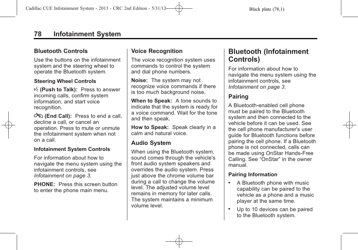 Black plate (78,1)Cadillac CUE Infotainment System - 2013 - CRC 2nd Edition - 5/31/1278 Infotainment SystemBluetooth ControlsUse the buttons on the infotainmentsystem and the steering wheel tooperate the Bluetooth system.Steering Wheel Controlsg(Push to Talk): Press to answerincoming calls, confirm systeminformation, and start voicerecognition.c(End Call): Press to end a call,decline a call, or cancel anoperation. Press to mute or unmutethe infotainment system when noton a call.Infotainment System ControlsFor information about how tonavigate the menu system using theinfotainment controls, seeInfotainment on page 3.PHONE: Press this screen buttonto enter the phone main menu.Voice RecognitionThe voice recognition system usescommands to control the systemand dial phone numbers.Noise: The system may notrecognize voice commands if thereis too much background noise.When to Speak: A tone sounds toindicate that the system is ready fora voice command. Wait for the toneand then speak.How to Speak: Speak clearly in acalm and natural voice.Audio SystemWhen using the Bluetooth system,sound comes through the vehicle&apos;sfront audio system speakers andoverrides the audio system. Pressjust above the chrome volume barduring a call to change the volumelevel. The adjusted volume levelremains in memory for later calls.The system maintains a minimumvolume level.Bluetooth (InfotainmentControls)For information about how tonavigate the menu system using theinfotainment controls, seeInfotainment on page 3.PairingA Bluetooth-enabled cell phonemust be paired to the Bluetoothsystem and then connected to thevehicle before it can be used. Seethe cell phone manufacturer&apos;s userguide for Bluetooth functions beforepairing the cell phone. If a Bluetoothphone is not connected, calls canbe made using OnStar Hands-FreeCalling. See “OnStar”in the ownermanual.Pairing Information.A Bluetooth phone with musiccapability can be paired to thevehicle as a phone and a musicplayer at the same time..Up to 10 devices can be pairedto the Bluetooth system.