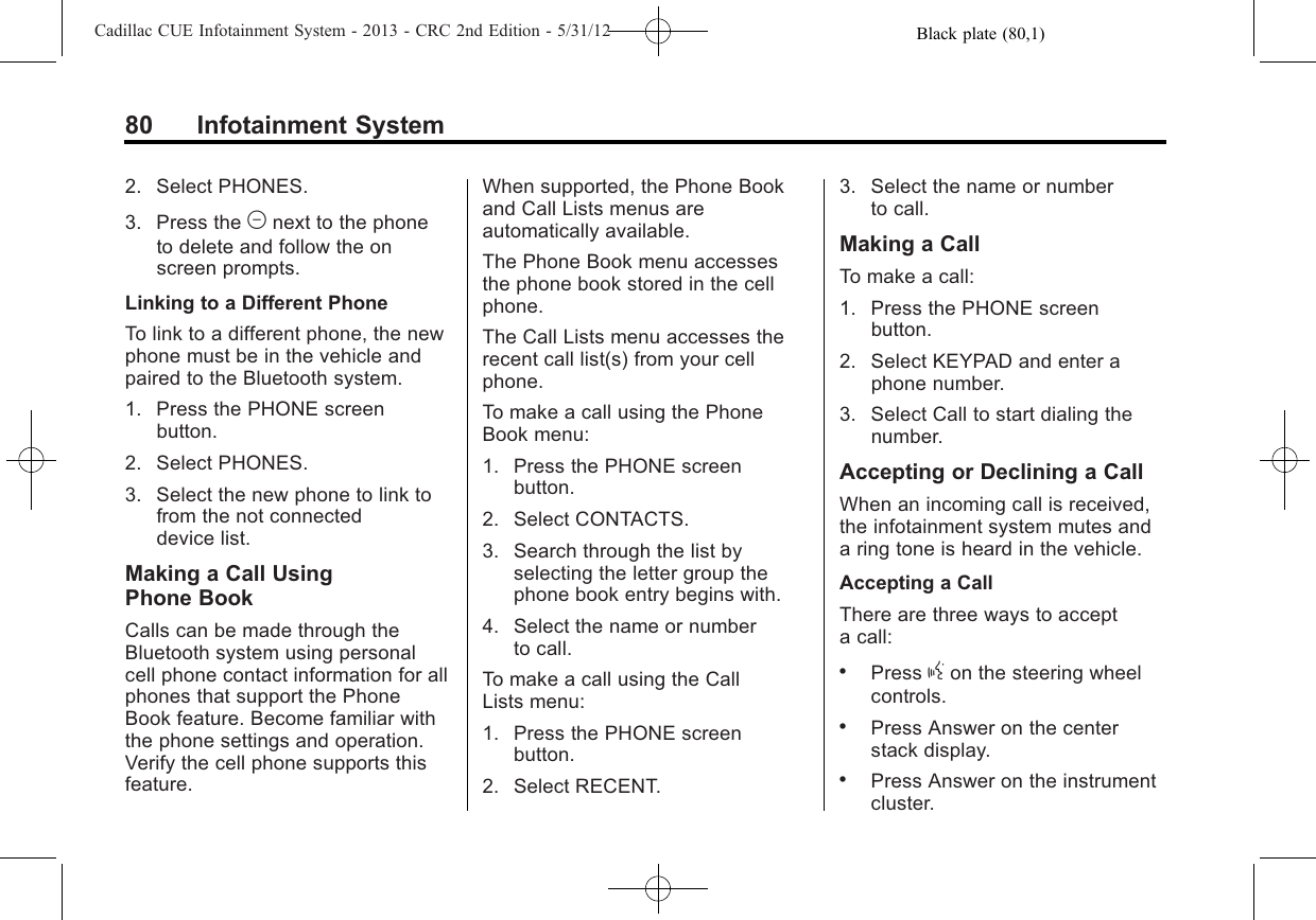 Black plate (80,1)Cadillac CUE Infotainment System - 2013 - CRC 2nd Edition - 5/31/1280 Infotainment System2. Select PHONES.3. Press the Mnext to the phoneto delete and follow the onscreen prompts.Linking to a Different PhoneTo link to a different phone, the newphone must be in the vehicle andpaired to the Bluetooth system.1. Press the PHONE screenbutton.2. Select PHONES.3. Select the new phone to link tofrom the not connecteddevice list.Making a Call UsingPhone BookCalls can be made through theBluetooth system using personalcell phone contact information for allphones that support the PhoneBook feature. Become familiar withthe phone settings and operation.Verify the cell phone supports thisfeature.When supported, the Phone Bookand Call Lists menus areautomatically available.The Phone Book menu accessesthe phone book stored in the cellphone.The Call Lists menu accesses therecent call list(s) from your cellphone.To make a call using the PhoneBook menu:1. Press the PHONE screenbutton.2. Select CONTACTS.3. Search through the list byselecting the letter group thephone book entry begins with.4. Select the name or numberto call.To make a call using the CallLists menu:1. Press the PHONE screenbutton.2. Select RECENT.3. Select the name or numberto call.Making a CallTo make a call:1. Press the PHONE screenbutton.2. Select KEYPAD and enter aphone number.3. Select Call to start dialing thenumber.Accepting or Declining a CallWhen an incoming call is received,the infotainment system mutes anda ring tone is heard in the vehicle.Accepting a CallThere are three ways to accepta call:.Press gon the steering wheelcontrols..Press Answer on the centerstack display..Press Answer on the instrumentcluster.