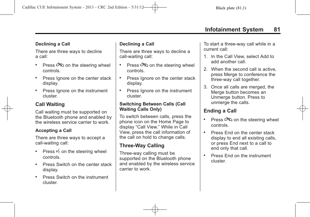 Black plate (81,1)Cadillac CUE Infotainment System - 2013 - CRC 2nd Edition - 5/31/12Infotainment System 81Declining a CallThere are three ways to declinea call:.Press con the steering wheelcontrols..Press Ignore on the center stackdisplay..Press Ignore on the instrumentcluster.Call WaitingCall waiting must be supported onthe Bluetooth phone and enabled bythe wireless service carrier to work.Accepting a CallThere are three ways to accept acall-waiting call:.Press gon the steering wheelcontrols..Press Switch on the center stackdisplay..Press Switch on the instrumentcluster.Declining a CallThere are three ways to decline acall-waiting call:.Press con the steering wheelcontrols..Press Ignore on the center stackdisplay..Press Ignore on the instrumentcluster.Switching Between Calls (CallWaiting Calls Only)To switch between calls, press thephone icon on the Home Page todisplay “Call View.”While in CallView, press the call information ofthe call on hold to change calls.Three-Way CallingThree-way calling must besupported on the Bluetooth phoneand enabled by the wireless servicecarrier to work.To start a three-way call while in acurrent call:1. In the Call View, select Add toadd another call.2. When the second call is active,press Merge to conference thethree-way call together.3. Once all calls are merged, theMerge button becomes anUnmerge button. Press tounmerge the calls.Ending a Call.Press con the steering wheelcontrols..Press End on the center stackdisplay to end all existing calls,or press End next to a call toend only that call..Press End on the instrumentcluster.