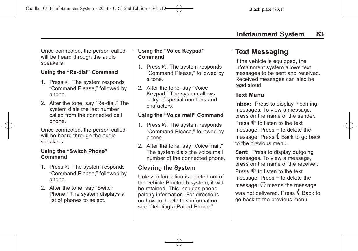 Black plate (83,1)Cadillac CUE Infotainment System - 2013 - CRC 2nd Edition - 5/31/12Infotainment System 83Once connected, the person calledwill be heard through the audiospeakers.Using the “Re-dial”Command1. Press g. The system responds“Command Please,”followed bya tone.2. After the tone, say “Re-dial.”Thesystem dials the last numbercalled from the connected cellphone.Once connected, the person calledwill be heard through the audiospeakers.Using the “Switch Phone”Command1. Press g. The system responds“Command Please,”followed bya tone.2. After the tone, say “SwitchPhone.”The system displays alist of phones to select.Using the “Voice Keypad”Command1. Press g. The system responds“Command Please,”followed bya tone.2. After the tone, say “VoiceKeypad.”The system allowsentry of special numbers andcharacters.Using the “Voice mail”Command1. Press g. The system responds“Command Please,”followed bya tone.2. After the tone, say “Voice mail.”The system dials the voice mailnumber of the connected phone.Clearing the SystemUnless information is deleted out ofthe vehicle Bluetooth system, it willbe retained. This includes phonepairing information. For directionson how to delete this information,see “Deleting a Paired Phone.”Text MessagingIf the vehicle is equipped, theinfotainment system allows textmessages to be sent and received.Received messages can also beread aloud.Text MenuInbox: Press to display incomingmessages. To view a message,press on the name of the sender.Press &gt;to listen to the textmessage. Press −to delete themessage. Press [Back to go backto the previous menu.Sent: Press to display outgoingmessages. To view a message,press on the name of the receiver.Press &gt;to listen to the textmessage. Press −to delete themessage. cmeans the messagewas not delivered. Press [Back togo back to the previous menu.