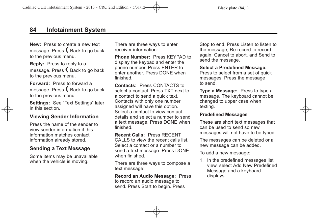 Black plate (84,1)Cadillac CUE Infotainment System - 2013 - CRC 2nd Edition - 5/31/1284 Infotainment SystemNew: Press to create a new textmessage. Press [Back to go backto the previous menu.Reply: Press to reply to amessage. Press [Back to go backto the previous menu.Forward: Press to forward amessage. Press [Back to go backto the previous menu.Settings: See “Text Settings”laterin this section.Viewing Sender InformationPress the name of the sender toview sender information if thisinformation matches contactinformation already stored.Sending a Text MessageSome items may be unavailablewhen the vehicle is moving.There are three ways to enterreceiver information:Phone Number: Press KEYPAD todisplay the keypad and enter thephone number. Press ENTER toenter another. Press DONE whenfinished.Contacts: Press CONTACTS toselect a contact. Press TXT next toa contact to send a quick text.Contacts with only one numberassigned will have this option.Select a contact to view contactdetails and select a number to senda text message. Press DONE whenfinished.Recent Calls: Press RECENTCALLS to view the recent calls list.Select a contact or a number tosend a text message. Press DONEwhen finished.There are three ways to compose atext message:Record an Audio Message: Pressto record an audio message tosend. Press Start to begin. PressStop to end. Press Listen to listen tothe message, Re-record to recordagain, Cancel to abort, and Send tosend the message.Select a Predefined Message:Press to select from a set of quickmessages. Press the messageto send.Type a Message: Press to type amessage. The keyboard cannot bechanged to upper case whentexting.Predefined MessagesThese are short text messages thatcan be used to send so newmessages will not have to be typed.The messages can be deleted or anew message can be added.To add a new message:1. In the predefined messages listview, select Add New PredefinedMessage and a keyboarddisplays.