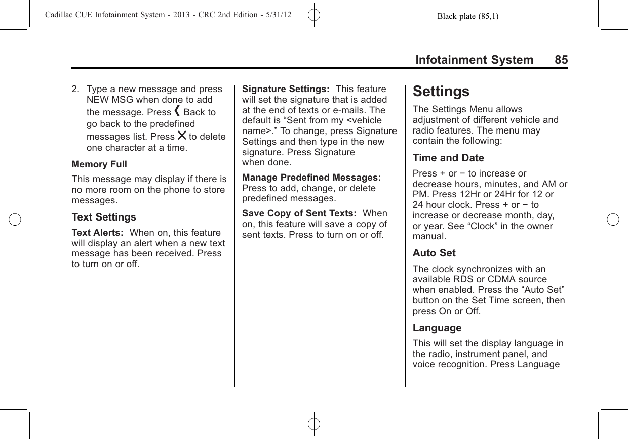 Black plate (85,1)Cadillac CUE Infotainment System - 2013 - CRC 2nd Edition - 5/31/12Infotainment System 852. Type a new message and pressNEW MSG when done to addthe message. Press [Back togo back to the predefinedmessages list. Press zto deleteone character at a time.Memory FullThis message may display if there isno more room on the phone to storemessages.Text SettingsText Alerts: When on, this featurewill display an alert when a new textmessage has been received. Pressto turn on or off.Signature Settings: This featurewill set the signature that is addedat the end of texts or e-mails. Thedefault is “Sent from my &lt;vehiclename&gt;.”To change, press SignatureSettings and then type in the newsignature. Press Signaturewhen done.Manage Predefined Messages:Press to add, change, or deletepredefined messages.Save Copy of Sent Texts: Whenon, this feature will save a copy ofsent texts. Press to turn on or off.SettingsThe Settings Menu allowsadjustment of different vehicle andradio features. The menu maycontain the following:Time and DatePress + or −to increase ordecrease hours, minutes, and AM orPM. Press 12Hr or 24Hr for 12 or24 hour clock. Press + or −toincrease or decrease month, day,or year. See “Clock”in the ownermanual.Auto SetThe clock synchronizes with anavailable RDS or CDMA sourcewhen enabled. Press the “Auto Set”button on the Set Time screen, thenpress On or Off.LanguageThis will set the display language inthe radio, instrument panel, andvoice recognition. Press Language