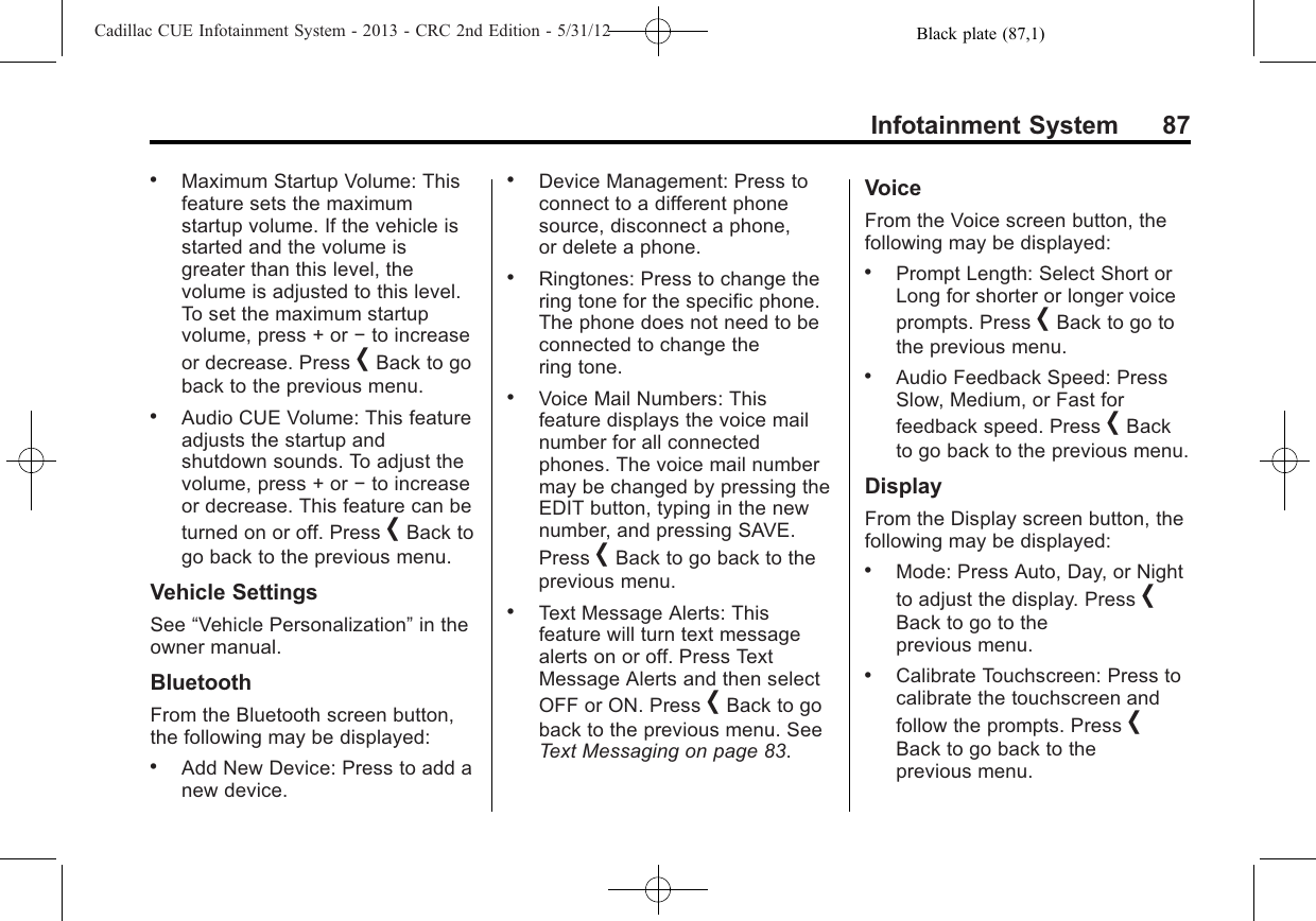 Black plate (87,1)Cadillac CUE Infotainment System - 2013 - CRC 2nd Edition - 5/31/12Infotainment System 87.Maximum Startup Volume: Thisfeature sets the maximumstartup volume. If the vehicle isstarted and the volume isgreater than this level, thevolume is adjusted to this level.To set the maximum startupvolume, press + or −to increaseor decrease. Press [Back to goback to the previous menu..Audio CUE Volume: This featureadjusts the startup andshutdown sounds. To adjust thevolume, press + or −to increaseor decrease. This feature can beturned on or off. Press [Back togo back to the previous menu.Vehicle SettingsSee “Vehicle Personalization”in theowner manual.BluetoothFrom the Bluetooth screen button,the following may be displayed:.Add New Device: Press to add anew device..Device Management: Press toconnect to a different phonesource, disconnect a phone,or delete a phone..Ringtones: Press to change thering tone for the specific phone.The phone does not need to beconnected to change thering tone..Voice Mail Numbers: Thisfeature displays the voice mailnumber for all connectedphones. The voice mail numbermay be changed by pressing theEDIT button, typing in the newnumber, and pressing SAVE.Press [Back to go back to theprevious menu..Text Message Alerts: Thisfeature will turn text messagealerts on or off. Press TextMessage Alerts and then selectOFF or ON. Press [Back to goback to the previous menu. SeeText Messaging on page 83.VoiceFrom the Voice screen button, thefollowing may be displayed:.Prompt Length: Select Short orLong for shorter or longer voiceprompts. Press [Back to go tothe previous menu..Audio Feedback Speed: PressSlow, Medium, or Fast forfeedback speed. Press [Backto go back to the previous menu.DisplayFrom the Display screen button, thefollowing may be displayed:.Mode: Press Auto, Day, or Nightto adjust the display. Press [Back to go to theprevious menu..Calibrate Touchscreen: Press tocalibrate the touchscreen andfollow the prompts. Press [Back to go back to theprevious menu.