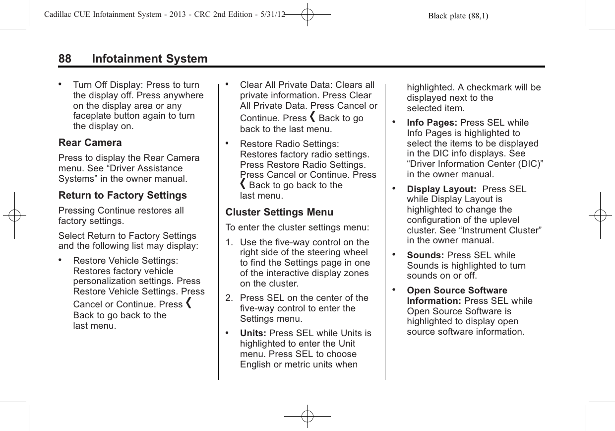 Black plate (88,1)Cadillac CUE Infotainment System - 2013 - CRC 2nd Edition - 5/31/1288 Infotainment System.Turn Off Display: Press to turnthe display off. Press anywhereon the display area or anyfaceplate button again to turnthe display on.Rear CameraPress to display the Rear Cameramenu. See “Driver AssistanceSystems”in the owner manual.Return to Factory SettingsPressing Continue restores allfactory settings.Select Return to Factory Settingsand the following list may display:.Restore Vehicle Settings:Restores factory vehiclepersonalization settings. PressRestore Vehicle Settings. PressCancel or Continue. Press [Back to go back to thelast menu..Clear All Private Data: Clears allprivate information. Press ClearAll Private Data. Press Cancel orContinue. Press [Back to goback to the last menu..Restore Radio Settings:Restores factory radio settings.Press Restore Radio Settings.Press Cancel or Continue. Press[Back to go back to thelast menu.Cluster Settings MenuTo enter the cluster settings menu:1. Use the five-way control on theright side of the steering wheelto find the Settings page in oneof the interactive display zoneson the cluster.2. Press SEL on the center of thefive-way control to enter theSettings menu..Units: Press SEL while Units ishighlighted to enter the Unitmenu. Press SEL to chooseEnglish or metric units whenhighlighted. A checkmark will bedisplayed next to theselected item..Info Pages: Press SEL whileInfo Pages is highlighted toselect the items to be displayedin the DIC info displays. See“Driver Information Center (DIC)”in the owner manual..Display Layout: Press SELwhile Display Layout ishighlighted to change theconfiguration of the uplevelcluster. See “Instrument Cluster”in the owner manual..Sounds: Press SEL whileSounds is highlighted to turnsounds on or off..Open Source SoftwareInformation: Press SEL whileOpen Source Software ishighlighted to display opensource software information.