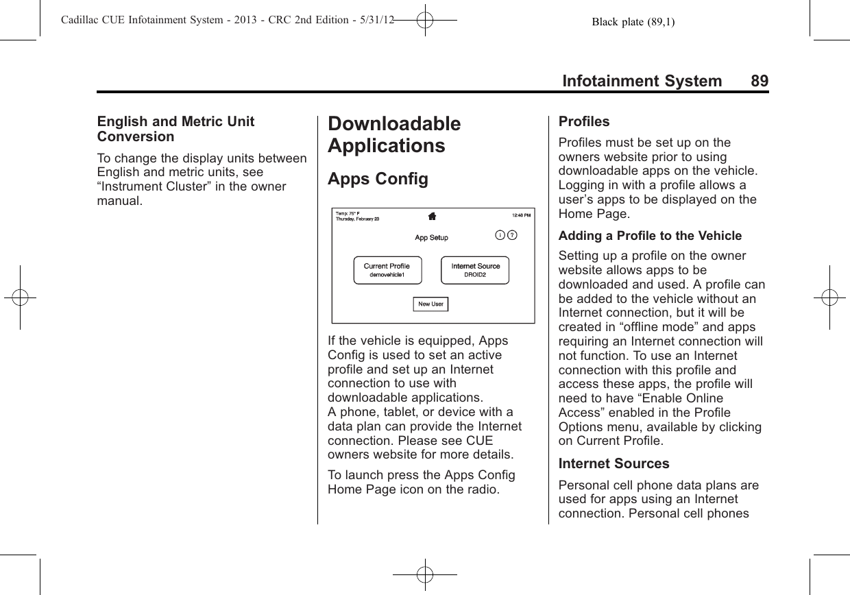 Black plate (89,1)Cadillac CUE Infotainment System - 2013 - CRC 2nd Edition - 5/31/12Infotainment System 89English and Metric UnitConversionTo change the display units betweenEnglish and metric units, see“Instrument Cluster”in the ownermanual.DownloadableApplicationsApps ConfigIf the vehicle is equipped, AppsConfig is used to set an activeprofile and set up an Internetconnection to use withdownloadable applications.A phone, tablet, or device with adata plan can provide the Internetconnection. Please see CUEowners website for more details.To launch press the Apps ConfigHome Page icon on the radio.ProfilesProfiles must be set up on theowners website prior to usingdownloadable apps on the vehicle.Logging in with a profile allows auser’s apps to be displayed on theHome Page.Adding a Profile to the VehicleSetting up a profile on the ownerwebsite allows apps to bedownloaded and used. A profile canbe added to the vehicle without anInternet connection, but it will becreated in “offline mode”and appsrequiring an Internet connection willnot function. To use an Internetconnection with this profile andaccess these apps, the profile willneed to have “Enable OnlineAccess”enabled in the ProfileOptions menu, available by clickingon Current Profile.Internet SourcesPersonal cell phone data plans areused for apps using an Internetconnection. Personal cell phones