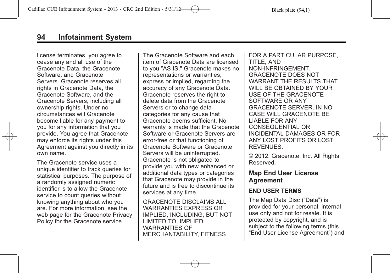 Black plate (94,1)Cadillac CUE Infotainment System - 2013 - CRC 2nd Edition - 5/31/1294 Infotainment Systemlicense terminates, you agree tocease any and all use of theGracenote Data, the GracenoteSoftware, and GracenoteServers. Gracenote reserves allrights in Gracenote Data, theGracenote Software, and theGracenote Servers, including allownership rights. Under nocircumstances will Gracenotebecome liable for any payment toyou for any information that youprovide. You agree that Gracenotemay enforce its rights under thisAgreement against you directly in itsown name.The Gracenote service uses aunique identifier to track queries forstatistical purposes. The purpose ofa randomly assigned numericidentifier is to allow the Gracenoteservice to count queries withoutknowing anything about who youare. For more information, see theweb page for the Gracenote PrivacyPolicy for the Gracenote service.The Gracenote Software and eachitem of Gracenote Data are licensedto you ”AS IS.&quot; Gracenote makes norepresentations or warranties,express or implied, regarding theaccuracy of any Gracenote Data.Gracenote reserves the right todelete data from the GracenoteServers or to change datacategories for any cause thatGracenote deems sufficient. Nowarranty is made that the GracenoteSoftware or Gracenote Servers areerror-free or that functioning ofGracenote Software or GracenoteServers will be uninterrupted.Gracenote is not obligated toprovide you with new enhanced oradditional data types or categoriesthat Gracenote may provide in thefuture and is free to discontinue itsservices at any time.GRACENOTE DISCLAIMS ALLWARRANTIES EXPRESS ORIMPLIED, INCLUDING, BUT NOTLIMITED TO, IMPLIEDWARRANTIES OFMERCHANTABILITY, FITNESSFOR A PARTICULAR PURPOSE,TITLE, ANDNON-INFRINGEMENT.GRACENOTE DOES NOTWARRANT THE RESULTS THATWILL BE OBTAINED BY YOURUSE OF THE GRACENOTESOFTWARE OR ANYGRACENOTE SERVER. IN NOCASE WILL GRACENOTE BELIABLE FOR ANYCONSEQUENTIAL ORINCIDENTAL DAMAGES OR FORANY LOST PROFITS OR LOSTREVENUES.© 2012. Gracenote, Inc. All RightsReserved.Map End User LicenseAgreementEND USER TERMSThe Map Data Disc (“Data”) isprovided for your personal, internaluse only and not for resale. It isprotected by copyright, and issubject to the following terms (this“End User License Agreement”) and